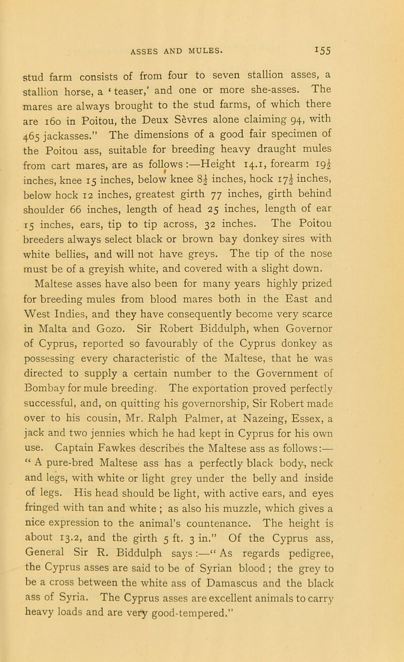 Stud farm consists of from four to seven stallion asses, a stallion horse, a ‘ teaser,’ and one or more she-asses. The mares are always brought to the stud farms, of which there are 160 in Poitou, the Deux Sevres alone claiming 94, with 465 jackasses.” The dimensions of a good fair specimen of the Poitou ass, suitable for breeding heavy draught mules from cart mares, are as follows Height 14.1, forearm 19I inches, knee 15 inches, below knee 8^ inches, hock 17^ inches, below hock 12 inches, greatest girth 77 inches, girth behind shoulder 66 inches, length of head 25 inches, length of ear 15 inches, ears, tip to tip across, 32 inches. The Poitou breeders always select black or brown bay donkey sires with white bellies, and will not have greys. The tip of the nose must be of a greyish white, and covered with a slight down. Maltese asses have also been for many years highly prized for breeding mules from blood mares both in the East and West Indies, and they have consequently become very scarce in Malta and Gozo. Sir Robert Biddulph, when Governor of Cyprus, reported so favourably of the Cyprus donkey as possessing every characteristic of the Maltese, that he was directed to supply a certain number to the Government of Bombay for mule breeding. The exportation proved perfectly successful, and, on quitting his governorship. Sir Robert made over to his cousin, Mr. Ralph Palmer, at Nazeing, Essex, a jack and two jennies which he had kept in Cyprus for his own use. Captain Fawkes describes the Maltese ass as follows;— “ A pure-bred Maltese ass has a perfectly black body, neck and legs, with white or light grey under the belly and inside of legs. His head should be light, with active ears, and eyes fringed with tan and white ; as also his muzzle, which gives a nice expression to the animal’s countenance. The height is about 13.2, and the girth 5 ft. 3 in.” Of the Cyprus ass. General Sir R. Biddulph says:—“ As regards pedigree, the Cyprus asses are said to be of Syrian blood ; the grey to be a cross between the white ass of Damascus and the black ass of Syria. The Cyprus asses are excellent animals to carr^’ heavy loads and are very good-tempered.”
