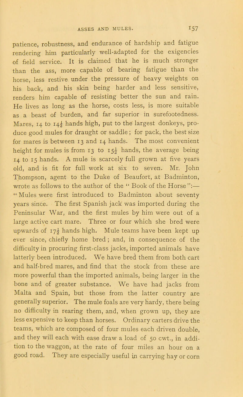 patience, robustness, and endurance of hardship and fatigue rendering him particularly well-adapted for the exigencies of field service. It is claimed that he is much stronger than the ass, more capable of bearing fatigue than the horse, less restive under the pressure of heavy weights on his back, and his skin being harder and less sensitive, renders him capable of resisting better the sun and rain. He lives as long as the horse, costs less, is more suitable as a beast of burden, and far superior in surefootedness. Mares, 14 to 14^ hands high, put to the' largest donkeys, pro- duce good mules for draught or saddle ; for pack, the best size for mares is between 13 and 14 hands. The most convenient height for mules is from 13 to 15I hands, the average being 14 to 15 hands. A mule is scarcely full grown at five years old, and is fit for full work at six to seven. Mr. John Thompson, agent to the Duke of Beaufort, at Badminton, wrote as follows to the author of the “ Book of the Horse”:— “ Mules were first introduced to Badminton about seventy years since. The first Spanish jack was imported during the Peninsular War, and the first mules by him were out of a large active cart mare. Three or four which she bred were upwards of 17^ hands high. Mule teams have been kept up ever since, chiefly home bred; and, in consequence of the difficulty in procuring first-class jacks, imported animals have latterly been introduced. We have bred them from both cart and half-bred mares, and find that the stock from these are more powerful than the imported animals, being larger in the bone and of greater substance. We have had jacks from Malta and Spain, but those from the latter country are generally superior. The mule foals are very hardy, there being no difficulty in rearing them, and, when grown up, they are less expensive to keep than horses. Ordinary carters drive the teams, which are composed of four mules each driven double, and they will each with ease draw a load of 50 cwt., in addi- tion to the waggon, at the rate of four miles an hour on a good road. They are especially useful in carrying hay or corn