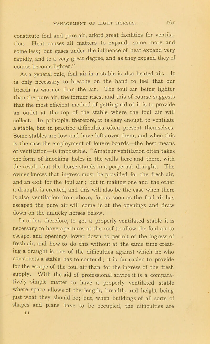 constitute foul and pure air, afford great facilities for ventila- tion. Heat causes all matters to expand, some more and some less; but gases under the influence of heat expand very rapidly, and to a very great degree, and as they expand they of course become lighter.” As a general rule, foul air in a stable is also heated air. It is only necessary to breathe on the hand to feel that our breath is warmer than the air. The foul air being lighter than the pure air, the former rises, and this of course suggests that the most efficient method of getting rid of it is to provide an outlet at the top of the stable where the foul air will collect. In principle, therefore, it is easy enough to ventilate a stable, but in practice difficulties often present themselves. Some stables are low and have lofts over them, and when this is the case the employment of louvre boards—the best means of ventilation—is impossible. Amateur ventilation often takes the form of knocking holes in the walls here and there, with the result that the horse stands in a perpetual draught. The owner knows that ingress must be provided for the fresh air, and an exit for the foul air ; but in making one and the other a draught is created, and this will also be the case when there is also ventilation from above, for as soon as the foul air has escaped the pure air will come in at the openings and draw down on the unlucky horses below. In order, therefore, to get a properly ventilated stable it is necessary to have apertures at the roof to allow the foul air to escape, and openings lower down to permit of the ingress of fresh air, and how to do this without at the same time creat- ing a draught is one of the difficulties against which he who constructs a stable has to contend; it is far easier to provide for the escape of the foul air than for the ingress of the fresh supply. With the aid of professional advice it is a compara- tively simple matter to have a properly ventilated stable where space allows of the length, breadth, and height being just what they should be; but, when buildings of all sorts of shapes and plans have to be occupied, the difficulties II are