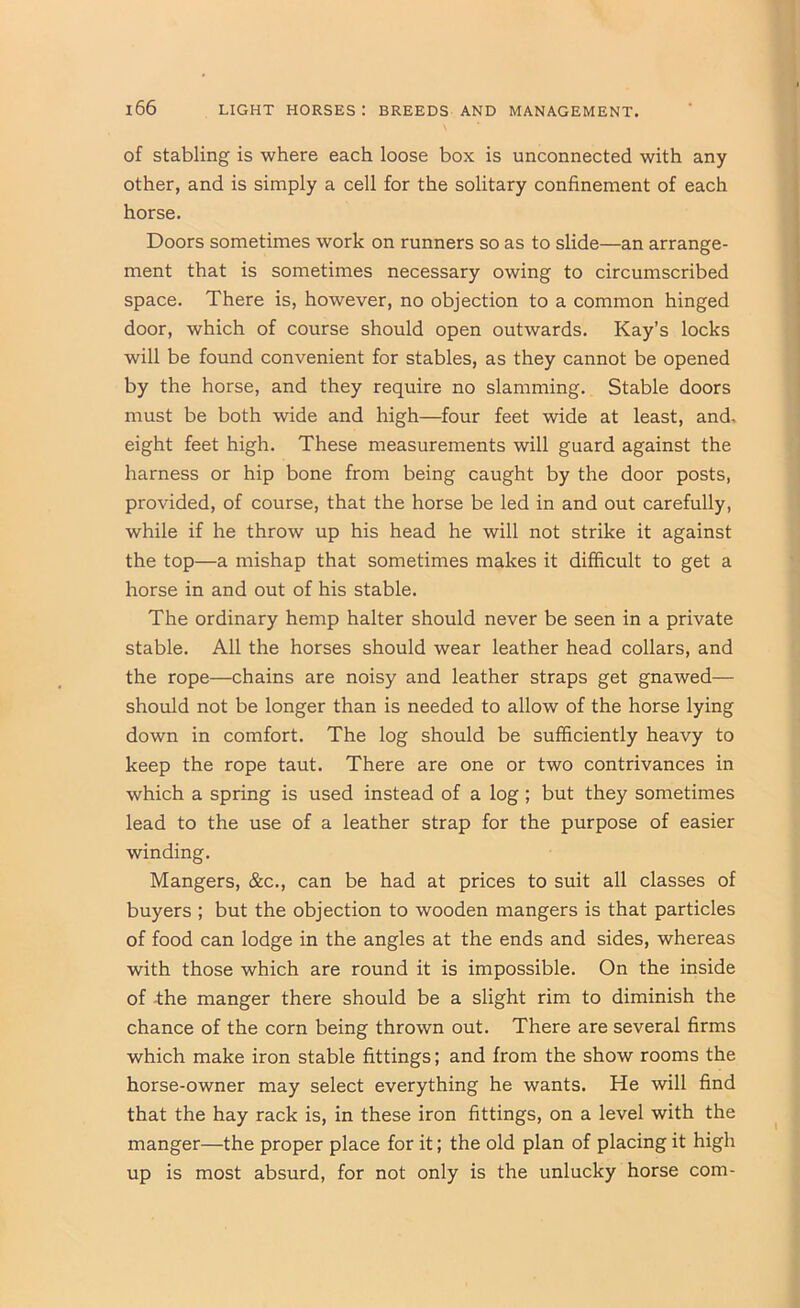 of stabling is where each loose box is unconnected with any other, and is simply a cell for the solitary confinement of each horse. Doors sometimes work on runners so as to slide—an arrange- ment that is sometimes necessary owing to circumscribed space. There is, however, no objection to a common hinged door, which of course should open outwards. Kay’s locks will be found convenient for stables, as they cannot be opened by the horse, and they require no slamming. Stable doors must be both wide and high—four feet wide at least, and. eight feet high. These measurements will guard against the harness or hip bone from being caught by the door posts, provided, of course, that the horse be led in and out carefully, while if he throw up his head he will not strike it against the top—a mishap that sometimes makes it difficult to get a horse in and out of his stable. The ordinary hemp halter should never be seen in a private stable. All the horses should wear leather head collars, and the rope—chains are noisy and leather straps get gnawed— should not be longer than is needed to allow of the horse lying down in comfort. The log should be sufficiently heavy to keep the rope taut. There are one or two contrivances in which a spring is used instead of a log; but they sometimes lead to the use of a leather strap for the purpose of easier winding. Mangers, &c., can be had at prices to suit all classes of buyers ; but the objection to wooden mangers is that particles of food can lodge in the angles at the ends and sides, whereas with those which are round it is impossible. On the inside of -the manger there should be a slight rim to diminish the chance of the corn being thrown out. There are several firms which make iron stable fittings; and from the show rooms the horse-owner may select everything he wants. He will find that the hay rack is, in these iron fittings, on a level with the manger—the proper place for it; the old plan of placing it high up is most absurd, for not only is the unlucky horse com-