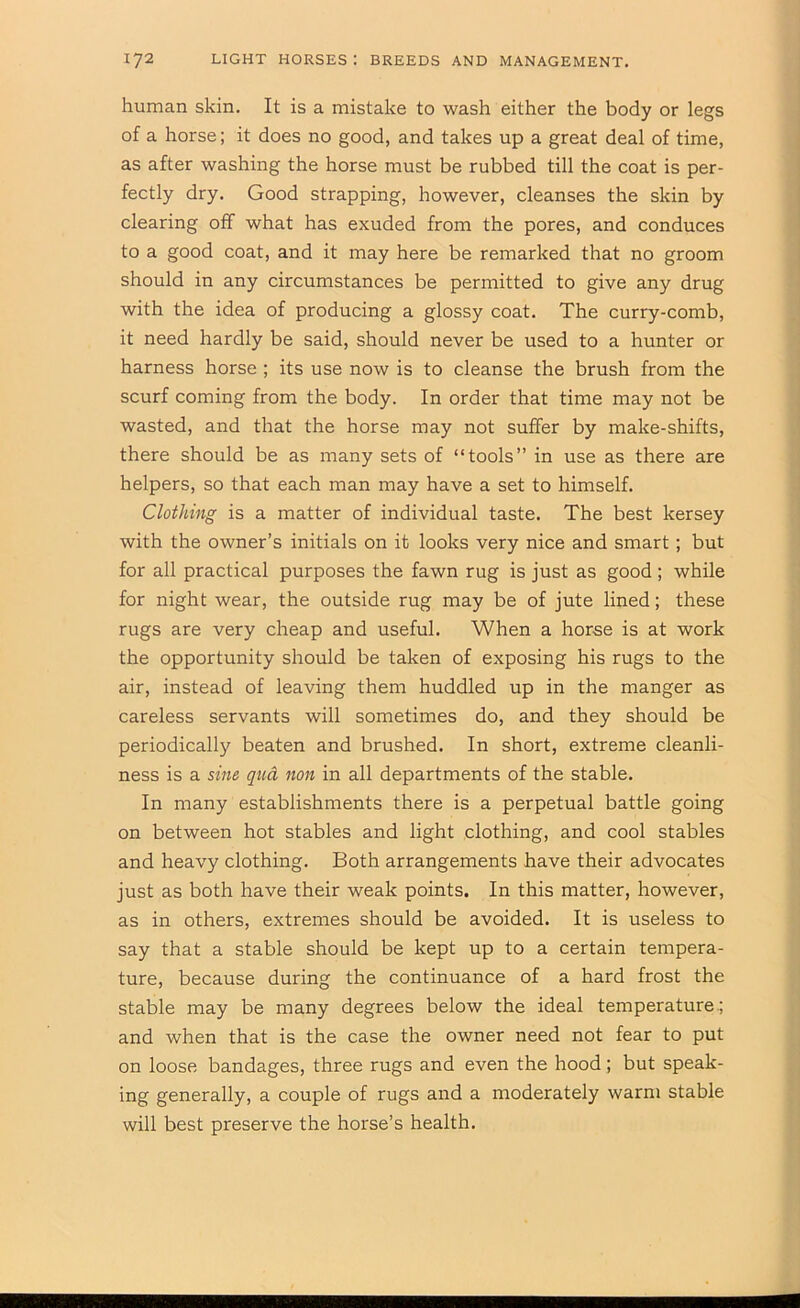human skin. It is a mistake to wash either the body or legs of a horse; it does no good, and takes up a great deal of time, as after washing the horse must be rubbed till the coat is per- fectly dry. Good strapping, however, cleanses the skin by clearing off what has exuded from the pores, and conduces to a good coat, and it may here be remarked that no groom should in any circumstances be permitted to give any drug with the idea of producing a glossy coat. The curry-comb, it need hardly be said, should never be used to a hunter or harness horse ; its use now is to cleanse the brush from the scurf coming from the body. In order that time may not be wasted, and that the horse may not suffer by make-shifts, there should be as many sets of “tools” in use as there are helpers, so that each man may have a set to himself. Clothing is a matter of individual taste. The best kersey with the owner’s initials on it looks very nice and smart; but for all practical purposes the fawn rug is just as good ; while for night wear, the outside rug may be of jute lined; these rugs are very cheap and useful. When a horse is at work the opportunity should be taken of exposing his rugs to the air, instead of leaving them huddled up in the manger as careless servants will sometimes do, and they should be periodically beaten and brushed. In short, extreme cleanli- ness is a sine qua non in all departments of the stable. In many establishments there is a perpetual battle going on between hot stables and light clothing, and cool stables and heavy clothing. Both arrangements have their advocates just as both have their weak points. In this matter, however, as in others, extremes should be avoided. It is useless to say that a stable should be kept up to a certain tempera- ture, because during the continuance of a hard frost the stable may be many degrees below the ideal temperature.; and when that is the case the owner need not fear to put on loose bandages, three rugs and even the hood; but speak- ing generally, a couple of rugs and a moderately warm stable will best preserve the horse’s health.