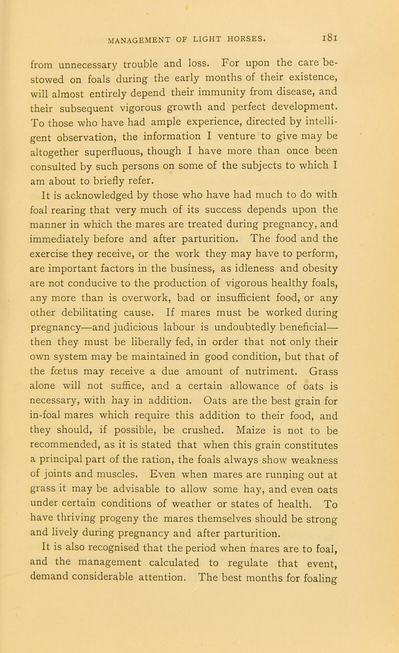 from unnecessary trouble and loss. For upon the care be- stowed on foals during the early months of their existence, will almost entirely depend their immunity from disease, and their subsequent vigorous growth and perfect development. To those who have had ample experience, directed by intelli- gent observation, the information I venture to give may be altogether superfluous, though I have more than once been consulted by such persons on some of the subjects to which I am about to briefly refer. It is acknowledged by those who have had much to do with foal rearing that very much of its success depends upon the manner in which the mares are treated during pregnancy, and immediately before and after parturition. The food and the exercise they receive, or the work they may have to perform, are important factors in the business, as idleness and obesity are not conducive to the production of vigorous healthy foals, any more than is overwork, bad or insufficient food, or any other debilitating cause. If mares must be worked during pregnancy—and judicious labour is undoubtedly beneficial— then they must be liberally fed, in order that not only their own system may be maintained in good condition, but that of the foetus may receive a due amount of nutriment. Grass alone will not suffice, and a certain allowance of oats is necessary, with hay in addition. Oats are the best grain for in-foal mares which require this addition to their food, and they should, if possible, be crushed. Maize is not to be recommended, as it is stated that when this grain constitutes a principal part of the ration, the foals always show weakness of joints and muscles. Even when mares are runijing out at grass it may be advisable to allow some hay, and even oats under certain conditions of weather or states of health. To have thriving progeny the mares themselves should be strong and lively during pregnancy and after parturition. It is also recognised that the period when mares are to foal, and the management calculated to regulate that event, demand considerable attention. The best months for foaling