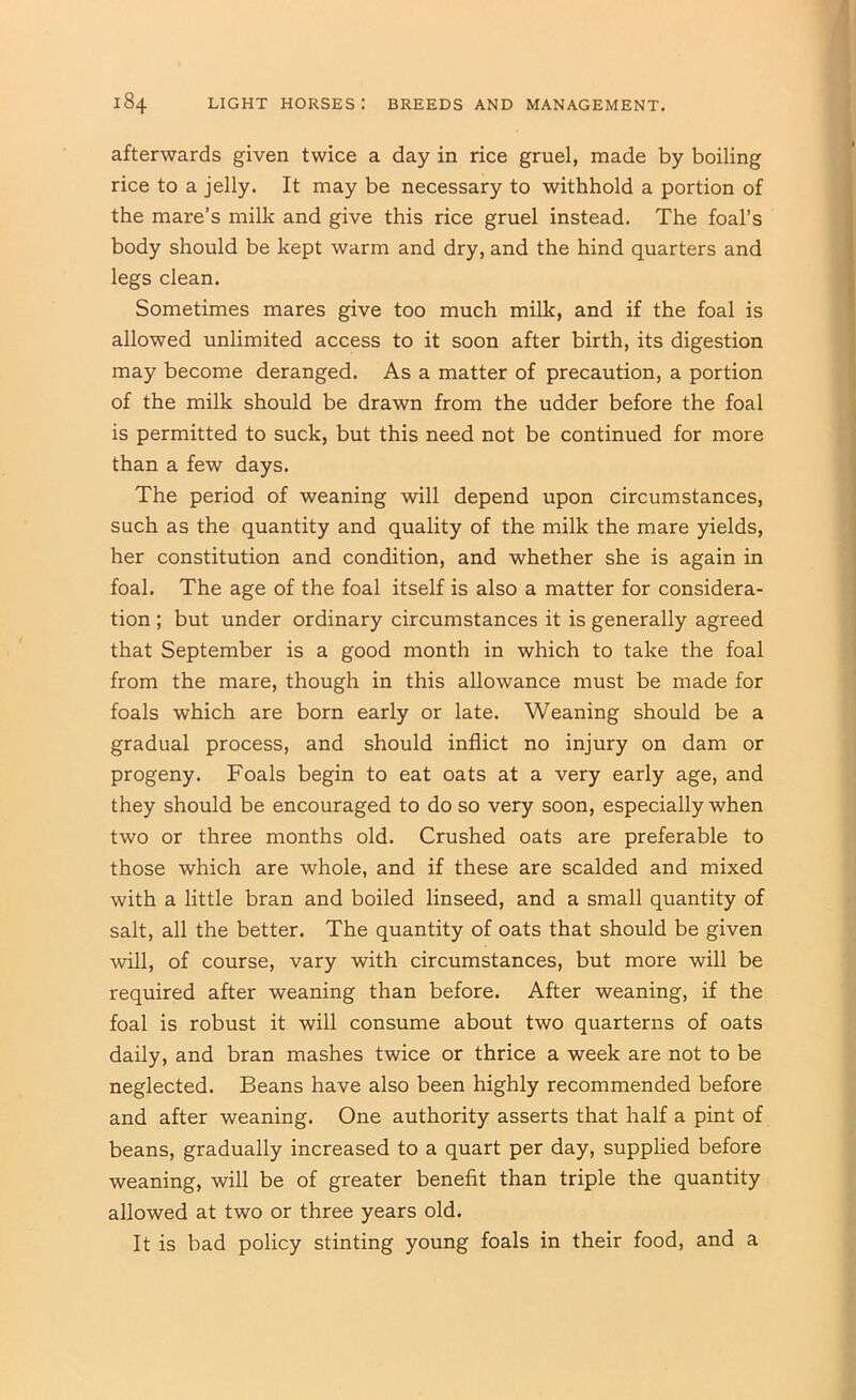 afterwards given twice a day in rice gruel, made by boiling rice to a jelly. It may be necessary to withhold a portion of the mare’s milk and give this rice gruel instead. The foal’s body should be kept warm and dry, and the hind quarters and legs clean. Sometimes mares give too much milk, and if the foal is allowed unlimited access to it soon after birth, its digestion may become deranged. As a matter of precaution, a portion of the milk should be drawn from the udder before the foal is permitted to suck, but this need not be continued for more than a few days. The period of weaning will depend upon circumstances, such as the quantity and quality of the milk the mare yields, her constitution and condition, and whether she is again in foal. The age of the foal itself is also a matter for considera- tion ; but under ordinary circumstances it is generally agreed that September is a good month in which to take the foal from the mare, though in this allowance must be made for foals which are born early or late. Weaning should be a gradual process, and should inflict no injury on dam or progeny. Foals begin to eat oats at a very early age, and they should be encouraged to do so very soon, especially when two or three months old. Crushed oats are preferable to those which are whole, and if these are scalded and mixed with a little bran and boiled linseed, and a small quantity of salt, all the better. The quantity of oats that should be given will, of course, vary with circumstances, but more will be required after weaning than before. After weaning, if the foal is robust it will consume about two quarterns of oats daily, and bran mashes twice or thrice a week are not to be neglected. Beans have also been highly recommended before and after weaning. One authority asserts that half a pint of beans, gradually increased to a quart per day, supplied before weaning, will be of greater benefit than triple the quantity allowed at two or three years old. It is bad policy stinting young foals in their food, and a