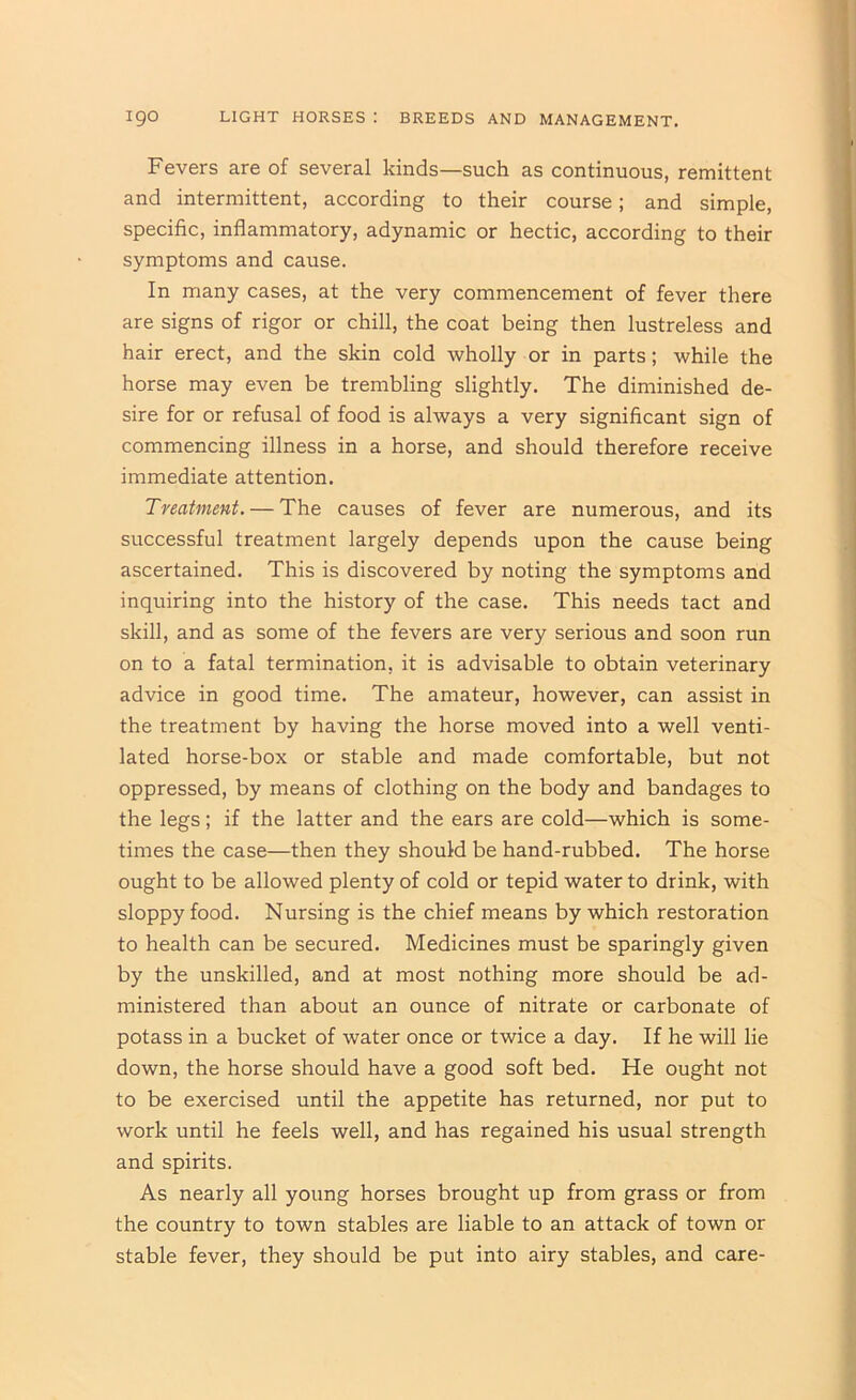 Fevers are of several kinds—such as continuous, remittent and intermittent, according to their course; and simple, specific, inflammatory, adynamic or hectic, according to their symptoms and cause. In many cases, at the very commencement of fever there are signs of rigor or chill, the coat being then lustreless and hair erect, and the skin cold wholly or in parts; while the horse may even be trembling slightly. The diminished de- sire for or refusal of food is always a very significant sign of commencing illness in a horse, and should therefore receive immediate attention. Treatment. — The causes of fever are numerous, and its successful treatment largely depends upon the cause being ascertained. This is discovered by noting the symptoms and inquiring into the history of the case. This needs tact and skill, and as some of the fevers are very serious and soon run on to a fatal termination, it is advisable to obtain veterinary advice in good time. The amateur, however, can assist in the treatment by having the horse moved into a well venti- lated horse-box or stable and made comfortable, but not oppressed, by means of clothing on the body and bandages to the legs; if the latter and the ears are cold—which is some- times the case—then they should be hand-rubbed. The horse ought to be allowed plenty of cold or tepid water to drink, with sloppy food. Nursing is the chief means by which restoration to health can be secured. Medicines must be sparingly given by the unskilled, and at most nothing more should be ad- ministered than about an ounce of nitrate or carbonate of potass in a bucket of water once or twice a day. If he will lie down, the horse should have a good soft bed. He ought not to be exercised until the appetite has returned, nor put to work until he feels well, and has regained his usual strength and spirits. As nearly all young horses brought up from grass or from the country to town stables are liable to an attack of town or stable fever, they should be put into airy stables, and care-