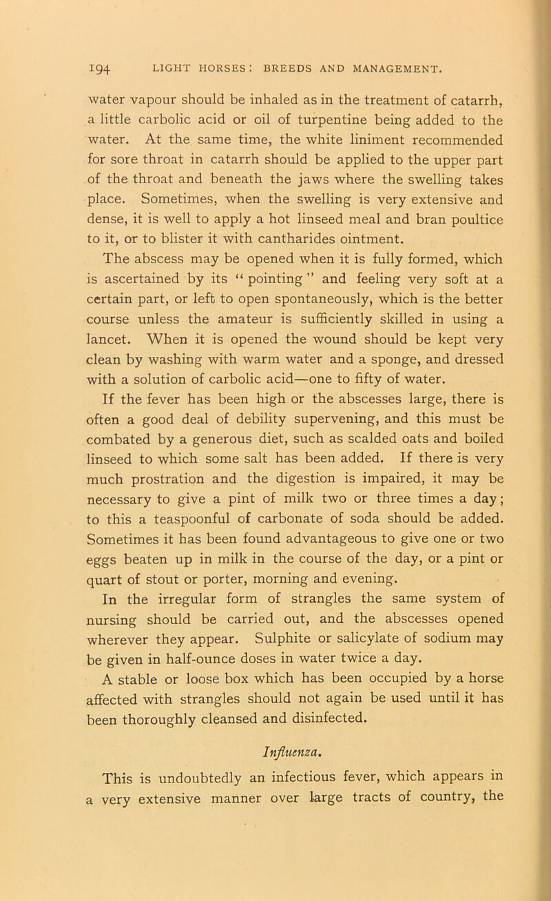 water vapour should be inhaled as in the treatment of catarrh, a little carbolic acid or oil of turpentine being added to the water. At the same time, the white liniment recommended for sore throat in catarrh should be applied to the upper part of the throat and beneath the jaws where the swelling takes place. Sometimes, when the swelling is very extensive and dense, it is well to apply a hot linseed meal and bran poultice to it, or to blister it with cantharides ointment. The abscess may be opened when it is fully formed, which is ascertained by its “ pointing ” and feeling very soft at a certain part, or left to open spontaneously, which is the better course unless the amateur is sufficiently skilled in using a lancet. When it is opened the wound should be kept very clean by washing with warm water and a sponge, and dressed with a solution of carbolic acid—one to fifty of water. If the fever has been high or the abscesses large, there is often a good deal of debility supervening, and this must be combated by a generous diet, such as scalded oats and boiled linseed to which some salt has been added. If there is very much prostration and the digestion is impaired, it may be necessary to give a pint of milk two or three times a day; to this a teaspoonful of carbonate of soda should be added. Sometimes it has been found advantageous to give one or two eggs beaten up in milk in the course of the day, or a pint or quart of stout or porter, morning and evening. In the irregular form of strangles the same system of nursing should be carried out, and the abscesses opened wherever they appear. Sulphite or salicylate of sodium may be given in half-ounce doses in water twice a day. A stable or loose box which has been occupied by a horse affected with strangles should not again be used until it has been thoroughly cleansed and disinfected. Influenza. This is undoubtedly an infectious fever, which appears in a very extensive manner over large tracts of country, the