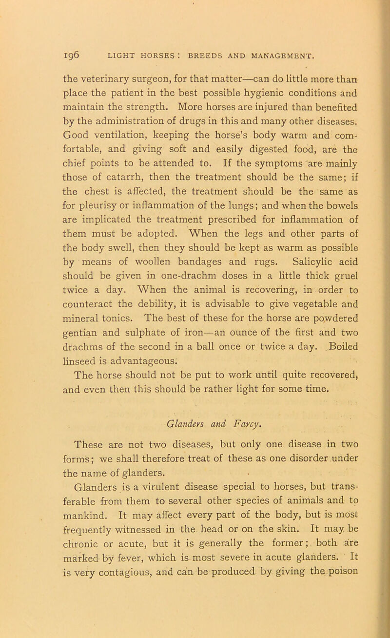 the veterinary surgeon, for that matter—can do little more than place the patient in the best possible hygienic conditions and maintain the strength. More horses are injured than benefited by the administration of drugs in this and many other diseases. Good ventilation, keeping the horse’s body warm and com- fortable, and giving soft and easily digested food, are the chief points to be attended to. If the symptoms 'are mainly those of catarrh, then the treatment should be the same; if the chest is affected, the treatment should be the same as for pleurisy or inflammation of the lungs; and when the bowels are implicated the treatment prescribed for inflammation of them must be adopted. When the legs and other parts of the body swell, then they should be kept as warm as possible by means of woollen bandages and rugs. Salicylic acid should be given in one-drachm doses in a little thick gruel twice a day. When the animal is recovering, in order to counteract the debility, it is advisable to give vegetable and mineral tonics. The best of these for the horse are powdered gentian and sulphate of iron—an ounce of the first and two drachms of the second in a ball once or twice a day. Boiled linseed is advantageous. The horse should not be put to work until quite recovered* and even then this should be rather light for some time. Glanders and Farcy. These are not two diseases, but only one disease in two forms; we shall therefore treat of these as one disorder under the name of glanders. Glanders is a virulent disease special to horses, but trans- ferable from them to several other species of animals and to mankind. It may affect every part of the body, but is most frequently witnessed in the head or on the skin. It may be chronic or acute, but it is generally the former; both are marked by fever, which is most severe in acute glanders. It is very contagious, and can be produced by giving the.poison