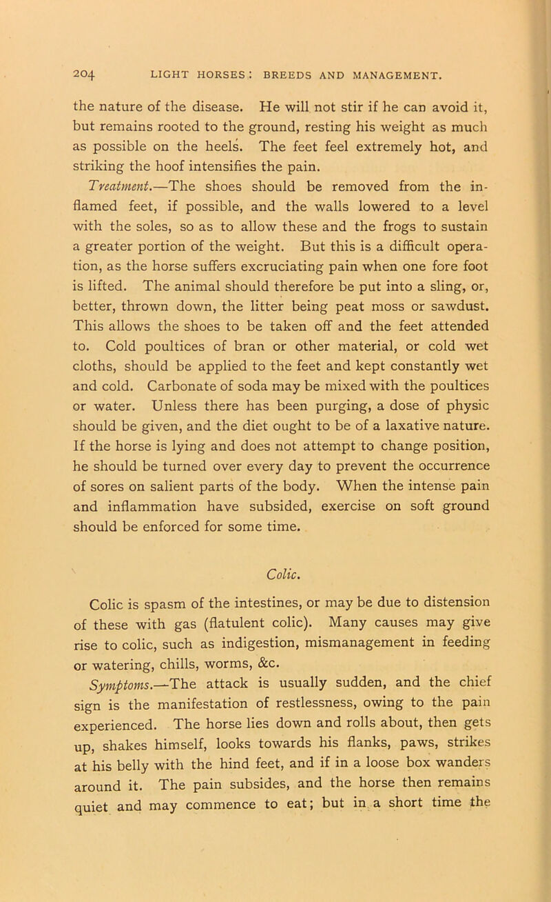 the nature of the disease. He will not stir if he can avoid it, but remains rooted to the ground, resting his weight as much as possible on the heels. The feet feel extremely hot, and striking the hoof intensifies the pain. Treatment.—The shoes should be removed from the in- flamed feet, if possible, and the walls lowered to a level with the soles, so as to allow these and the frogs to sustain a greater portion of the weight. But this is a difficult opera- tion, as the horse suffers excruciating pain when one fore foot is lifted. The animal should therefore be put into a sling, or, better, thrown down, the litter being peat moss or sawdust. This allows the shoes to be taken off and the feet attended to. Cold poultices of bran or other material, or cold wet cloths, should be applied to the feet and kept constantly wet and cold. Carbonate of soda may be mixed with the poultices or water. Unless there has been purging, a dose of physic should be given, and the diet ought to be of a laxative nature. If the horse is lying and does not attempt to change position, he should be turned over every day to prevent the occurrence of sores on salient parts of the body. When the intense pain and inflammation have subsided, exercise on soft ground should be enforced for some time. Colic. Colic is spasm of the intestines, or may be due to distension of these with gas (flatulent colic). Many causes may give rise to colic, such as indigestion, mismanagement in feeding or watering, chills, worms, &c. Symptoms.—The attack is usually sudden, and the chief sign is the manifestation of restlessness, owing to the pain experienced. The horse lies down and rolls about, then gets up, shakes himself, looks towards his flanks, paws, strikes at his belly with the hind feet, and if in a loose box wanders around it. The pain subsides, and the horse then remains quiet and may commence to eat; but in a short time the