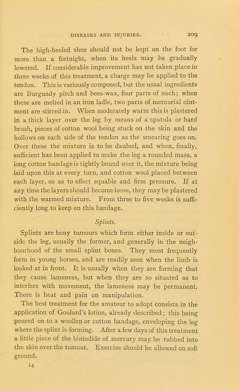The high-heeled shoe should not be kept on the foot for more than a fortnight, when its heels may be gradually lowered. If considerable improvement has not taken place in three weeks of this treatment, a charge may be applied to the tendon. This is variously composed, but the usual ingredients are Burgundy pitch and bees-wax, four parts of each; when these are melted in an iron ladle, two parts of mercurial oint- ment are stirred in. When moderately warm this is plastered in a thick layer over the leg by means of a spatula or hard brush, pieces of cotton wool being stuck on the skin and the hollows on each side of the tendon as the smearing goes on. Over these the mixture is to be daubed, and when, finally, sufficient has been applied to make the leg a rounded mas?, a long cotton bandage is tightly bound over it, the mixture being laid upon this at every turn, and cotton wool placed between each layer, so as to effect equable and firm pressure. If at any time the layers should become loose, they may be plastered with the warmed mixture. From three to five weeks is suffi- ciently long to keep on this bandage. Splints. Splints are bony tumours which form either inside or out- side the leg, usually the former, and generally in the neigh- bourhood of the small splint bones. They most frequently form in young horses, and are readily seen when the limb is looked at in front. It is usually when they are forming that they cause lameness, but when they are so situated as to interfere with movement, the lameness may be permanent. There is heat and pain on manipulation. The best treatment for the amateur to adopt consists in the application of Goulard’s lotion, already described; this being poured on to a woollen or cotton bandage, enveloping the leg where the splint is forming. After a few days of this treatment a little piece of the biniodide of mercury may be rubbed into the skin over the tumour. Exercise should be allowed on soft ground, 14