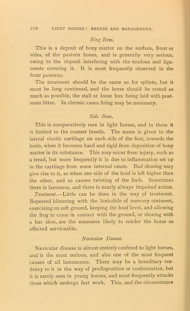 Ring Bone. This is a deposit of bony matter on the surface, front or sides, of the pastern bones, and is generally very serious, owing to the deposit interfering with the tendons and liga- ments covering it. It is most frequently observed in the front pasterns. The treatment should be the same as for splints, but it must be long continued, and the horse should be rested as much as possible, the stall or loose box being laid with peat- moss litter. In chronic cases firing may be necessary. Side Bone. This is comparatively rare in light horses, and in them it is limited to the coarser breeds. The name is given to the lateral elastic cartilage on each side of the foot, towards the heels, when it becomes hard and rigid from deposition of bony matter in its substance. This may occur from injury, such as a tread, but more frequently it is due to inflammation set up in the cartilage from some internal cause. Bad shoeing may give rise to it, as when one side of the hoof is left higher than the other, and so causes twisting of the limb. Sometimes there is lameness, and there is nearly always impaired action. Treatment.—Little can be done in the way of treatment. Repeated blistering with the biniodide of mercury ointment, exercising on soft ground, keeping the hoof level, and allowing the frog to come in contact with the ground, or shoeing with a bar shoe, are the measures likely to render the horse so affected serviceable. Navicular Disease. Navicular disease is almost entirely confined to light horses, and is the most serious, and also one of the most frequent causes of all lamenesses. There may be a hereditary ten- dency to it in the way of predisposition or conformation, but it is rarely seen in young horses, and most frequently attacks those which undergo fast work. This, and the circumstance