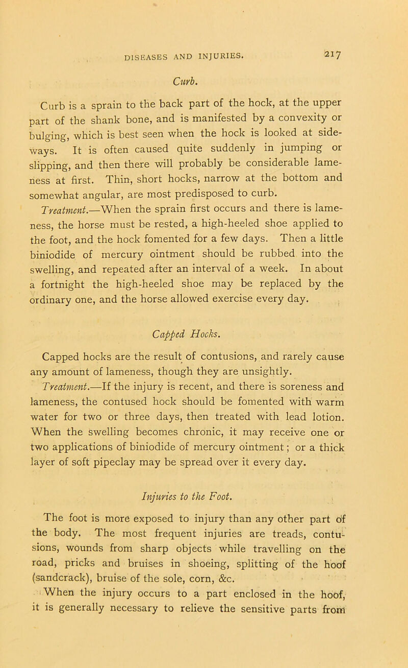 Curb. Curb is a sprain to the back part of the hock, at the upper part of the shank bone, and is manifested by a convexity or l^-Qjgin^, which is best seen when the hock is looked at side- ways. It is often caused quite suddenly in jumping or slipping, and then there will probably be considerable lame- ness at first. Thin, short hocks, narrow at the bottom and somewhat angular, are most predisposed to curb. Treatment.—When the sprain first occurs and there is lame- ness, the horse must be rested, a high-heeled shoe applied to the foot, and the hock fomented for a few days. Then a little biniodide of mercury ointment should be rubbed into the swelling, and repeated after an interval of a week. In about a fortnight the high-heeled shoe may be replaced by the ordinary one, and the horse allowed exercise every day. . Capped Hocks. Capped hocks are the result of contusions, and rarely cause any amount of lameness, though they are unsightly. Treatment.—If the injury is recent, and there is soreness and lameness, the contused hock should be fomented with warm water for two or three days, then treated with lead lotion. When the swelling becomes chronic, it may receive one or two applications of biniodide of mercury ointment; or a thick layer of soft pipeclay may be spread over it every day. Injuries to the Foot. The foot is more exposed to injury than any other part of the body. The most frequent injuries are treads, contu- sions, wounds from sharp objects while travelling on the road, pricks and bruises in shoeing, splitting of the hoof (sandcrack), bruise of the sole, corn, &c. iWhen the injury occurs to a part enclosed in the hoof, it is generally necessary to relieve the sensitive parts from