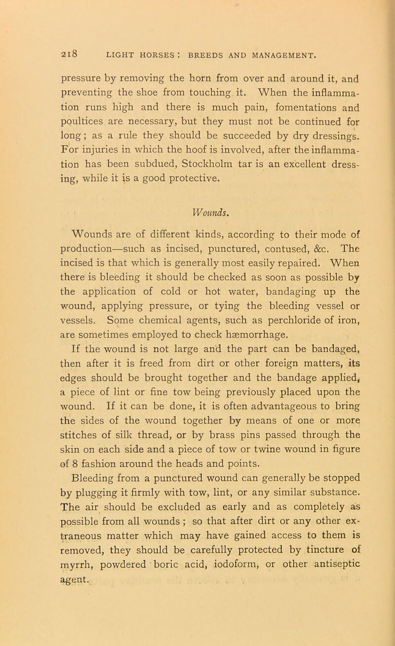 pressure by removing the horn from over and around it, and preventing the shoe from touching it. When the inflamma- tion runs high and there is much pain, fomentations and poultices are necessary, but they must not be continued for long; as a rule they should be succeeded by dry dressings. For injuries in which the hoof is involved, after the inflamma- tion has been subdued, Stockholm tar is an excellent dress- ing, while it is a good protective. Wounds. Wounds are of different kinds, according to their mode of production—such as incised, punctured, contused, &c. The incised is that which is generally most easily repaired. When there is bleeding it should be checked as soon as possible by the application of cold or hot water, bandaging up the wound, applying pressure, or tying the bleeding vessel or vessels. Some chemical agents, such as perchloride of iron, are sometimes employed to check haemorrhage. If the wound is not large and the part can be bandaged, then after it is freed from dirt or other foreign matters, its edges should be brought together and the bandage applied, a piece of lint or fine tow being previously placed upon the wound. If it can be done, it is often advantageous to bring the sides of the wound together by means of one or more stitches of silk thread, or by brass pins passed through the skin on each side and a piece of tow or twine wound in figure of 8 fashion around the heads and points. Bleeding from a punctured wound can generally be stopped by plugging it firmly with tow, lint, or any similar substance. The air should be excluded as early and as completely as possible from all wounds ; so that after dirt or any other ex- traneous matter which may have gained access to them is removed, they should be carefully protected by tincture of myrrh, powdered boric acid, iodoform, or other antiseptic ^ent.^ V .