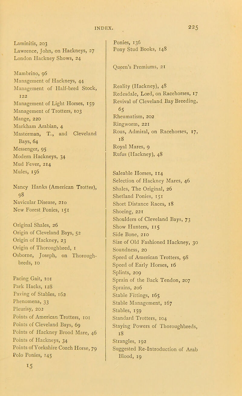 Ltiminilis, 203 Lawrence, John, on Hackneys, 27 London Hackney Shows, 24 Mamhrino, 96 Management of Hackneys, 44 Management of Half-bred Stock, 122 Management of Light Horses, 159 Management of Trotters, 103 Mange, 220 Markham Arabian, 4 Masterman, T., and Cleveland Bays, 64 Messenger, 95 Modern Hackneys, 34 Mud Fever, 214 Mules, 156 Nancy Hanks (American Trotter), 98 Navicular Disease, 210 New Forest Ponies, 151 Original Shales, 26 Origin of Cleveland Bays, 52 Origin of Hackney, 23 Origin of Thoroughbred, i Osborne, Joseph, on Thorough- breds, 10 Pacing Gait, loi Park Hacks, 128 Paving of Stables, 162 Phenomena, 33 Pleurisy, 202 Points of American Trotters, loi Points of Cleveland Bays, 69 Points of Plackney Brood Mare, 46 Points of Hackneys, 34 Points of Yorkshire Coach Horse, 79 Polo Ponies, 145 Ponies, 136 Pony Stud Books, 148 Queen’s Premiums, 21 Reality (Plackney), 48 Redesdale, Lord, on Racehorses, 17 Revival of Cleveland Bay Breeding, 65 Rheumatism, 202 Ringworm, 221 Rous, Admiral, on Racehorses, 17, 18 Royal Mares, 9 Rufus (Hackney), 48 Saleable Horses, 114 Selection of Plackney Mares, 46 Shales, The Original, 26 Shetland Ponies, 151 Short Distance Races, 18 Shoeing, 221 Shoulders of Cleveland Bays, 73 Show Hunters, 115 Side Bone, 210 Size of Old Fashioned Hackney, 30 Soundness, 20 Speed of American Trotters, 98 Speed of Early Plorses, 16 Splints, 209 Sprain of the Back Tendon, 207 Sprains, 206 Stable Fittings, 165 Stable Management, 167 Stables, 159 Standard Trotters, 104 Staying Powers of Thoroughbreds, 18 Strangles, 192 Suggested Re-Introduction of Arab Blood, 19 15