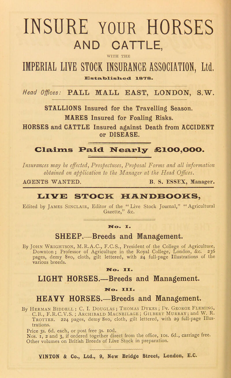 INSURE YOUR HORSES AND OATTLE, WITH THE IMPERIAL LIVE STOCK INSURANCE ASSOCIATION, Ltd. Es-tzLlbllslned XSTS. Head Offices: PALL MALL EAST, LONDON, S.W. STALLIONS Insured for the Travelling Season. MARES Insured for Foaling Risks. HORSES and CATTLE Insured against Death from ACCIDENT or DISEASE. Clstims P£bid INre£i>i?l3^ J8X00,000. Insurances may be effected, Prospectuses, Proposal Forms and all information obtained on application to the Manager at the Head Offices. AGENTS WANTED. B. S. ESSEX, Mansiger. LIVE stock: HAlSrOBOOKS, Edited by James Sinclair, Editor of the “Live Stock Journal,” “Agricultural Gazette,” &c. No. I. SHEEP.—Breeds and Management. By John Wrightson, M.R.A.C., F.C.S., President of the College of Agriculture, Downton; Professor of Agriculture in the Royal College, London, &c. 236 pages, demy 8vo, cloth, gilt lettered, \vith 24 full-page Illustrations of the various breeds. No. II. LIGHT HORSES.—Breeds and Management. No. III. HEAVY HORSES.—Breeds and Management. By Herman Biddell : C. I. Douglas ; Thomas Dykes ; Dr. George Fleming, C.K., F.R.C.V.S.; Archibald Macneilage; Gilbert Murray; and W. R. Trotter. 224 pages, demy 8vo, cloth, gilt lettered, with 29 full-page Illus- trations. Price 3s. 6d. each, or post free 3s. lod. Nos. I, 2 and 3, if ordered together direct from the office, los. 6d., carriage free. Other volumes on British Breeds of Live Stock in preparation.
