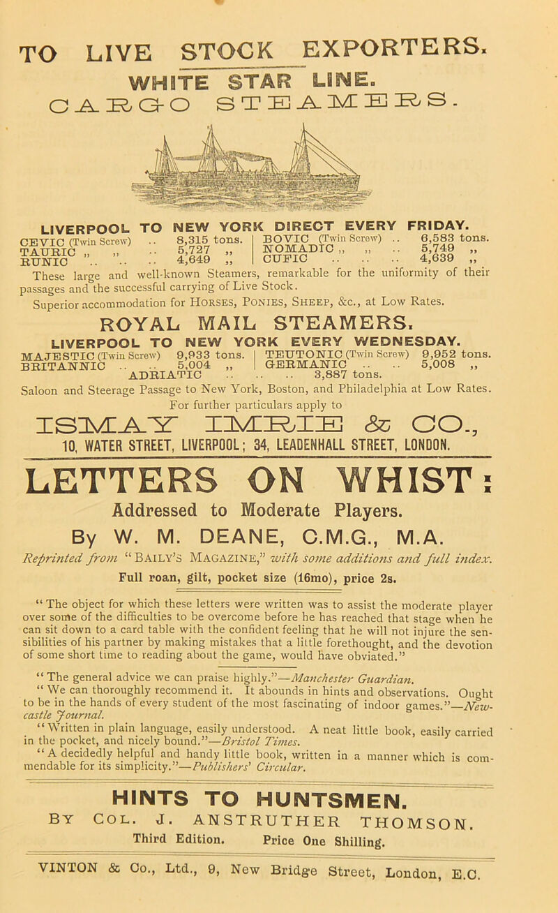 TO LIVE STOCK EXPORTERS. WHITE STAR LilME. C^I^O-O s T E El s. LIVERPOOL TO CEVIC (Twin Screw) TAURIC „ RUBTIC NEW YORK DIRECT EVERY 8,315 tons. 5,727 „ 4,649 „ BOVIC (Twin Screw) EOMADTC „ CTJEIO FRIDAY. 6,583 tons. 5,749 „ 4,639 „ These large and well-known Steamers, remarkable for the uniformity of their passages and the successful carrying of Live Stock. Superior accommodation for Horses, Ponies, Sheep, &c., at Low Rates. ROYAL MAIL STEAMERS. LIVERPOOL TO NEW YORK EVERY WEDNESDAY. MAJESTIC (Twin Screw) 9,933 tons. I TEETONIC (Twin Screw) 9,952 tons. BRITANNIC .. 5,004 „ | GERMANIC .. .. 5,008 „ ADRIATIC 3,887 tons. Saloon and Steerage Passage to New York, Boston, and Philadelphia at Low Rates. For further particulars apply to CO., 10. WATER STREET, LIVERPOOL; 34, LEADENHALL STREET, LONDON. LETTERS ON WHIST; Addressed to Moderate Players. By W. M. DEANE, C.M.G., M.A. Reprinted from “ Baily’s Magazine,” ivith some additions and full itidex. Full roan, gilt, pocket size (16mo), price 2s. “ The object for which these letters were written was to assist the moderate player over some of the difficulties to be overcome before he has reached that stage when he can sit down to a card table with the confident feeling that he will not injure the sen- sibilities of his partner by making mistakes that a little forethought, and the devotion of some short time to reading about the game, would have obviated.” “The general advice we can praise highly.”—Manchester Guardian. “ We can thoroughly recommend it. It abounds in hints and observations. Ought to be in the hands of every student of the most fascinating of indoor games.” N'ew- castle Journal. “Written in plain language, easily understood. A neat little book, easily carried in the pocket, and nicely bound.”—Bristol Tunes. “ A decidedly helpful and handy little book, written in a manner which is com- mendable for its simplicity.”—Publishers' Circular. HINTS TO HUNTSMEN. BY COL. J. ANSTRUTHER THOMSON. Third Edition. Price One Shilling.
