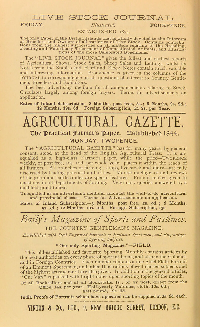 stook: FRIDAY. Illustrated. FOURPENCE. ESTABLISHED 1874. The only Paper in the British Islands that is wholhr devoted to the Interests of Breeders and Owners of all varieties of Live Stock. Contains contribu- tions from the highest authorities on all matters relating to the Breeding, Feeding and Veterinary Treatment of Domesticated Animals, and Illustra- tions of the more Celebrated Specimens. The “LIVE STOCK JOURNAL” gives the fullest and earliest reports of Agricultural Shows, Stock Sales, Sheep Sales and Lettings, whilst its Notes from the Stables and Herd and Flock Notes contain much valuable and interesting information. Prominence is given in the columns of the Journal to correspondence on all questions of interest to Country Gentle- men, Breeders and Exhibitors. The best advertising medium for all announcements relating to Stock. Circulates largely among foreign buyers. Terms for advertisements on application. Rates of Inland Subscription—3 Months, post free, 5s.; 6 Months, 9s. 9d.; 12 Months, 19s. 6d. Foreign Subscription, £1 2s. per Year. AGRICULTURAL GAZETTE. Ube practical jfarmer’s paper. BBtablisbeb 1844. MONDAY, TWOPENCE. The “AGRICULTURAL GAZETTE” has for many years, by general consent, stood at the head of the English Agricultural Press. It is un- equalled as a high-class FarmePs paper, while the price—Twopence weekly, or post free, los. lod. per whole year—places it within the reach of all farmers. All branches of farming—crops, live stock and dairy—are fully discussed by leading practical authorities. Market intelligence and reviews of the grain and cattle trades are special features. Prompt replies given to questions in all departments of farming. Veterinary queries answered by a qualified practitioner. Dnequalled as an advertising medium amongst the well-to-do agricultural and provincial classes. Terms for Advertisements on application. Rates of Inland Subscription—3 Months, post free, 2s. pd. ; 6 Months, 5s. Sd. ; 12 Months, los. lod. Foreign Subscription, 13s. Baily s Magazine of Sports a7^d Pastimes, THE COUNTRY GENTLEMAN’S MAGAZINE. E/nbellished with Steel Engraved Portraits of Eminent Sports7nen, and E)ig7-avings of Sportmg Subjects. “Our only Sporting Magazine.”—FIELD. This old-established and favourite Sporting Monthly contains articles by the best authorities on every phase of sport at home, and also in the Colonies and in Foreign Countries. Each number contains a fine Steel Plate Portrait of an Eminent Sportsman, and other Illustrations of well-chosen subjects and of the highest artistic merit are also given. In addition to the general articles, “ Our Van ” is packed with bright notes upon sporting topics of the month. Of all Booksellers and at all Bookstalls, Is.; or by post, direct from the Office, Ids. per year. Half-yearly Volumes, cloth, 10s. 6d.; half bound, 12s. 6d. India Proofs of Portraits which have appeared can be supplied at 2S. 6d. each.