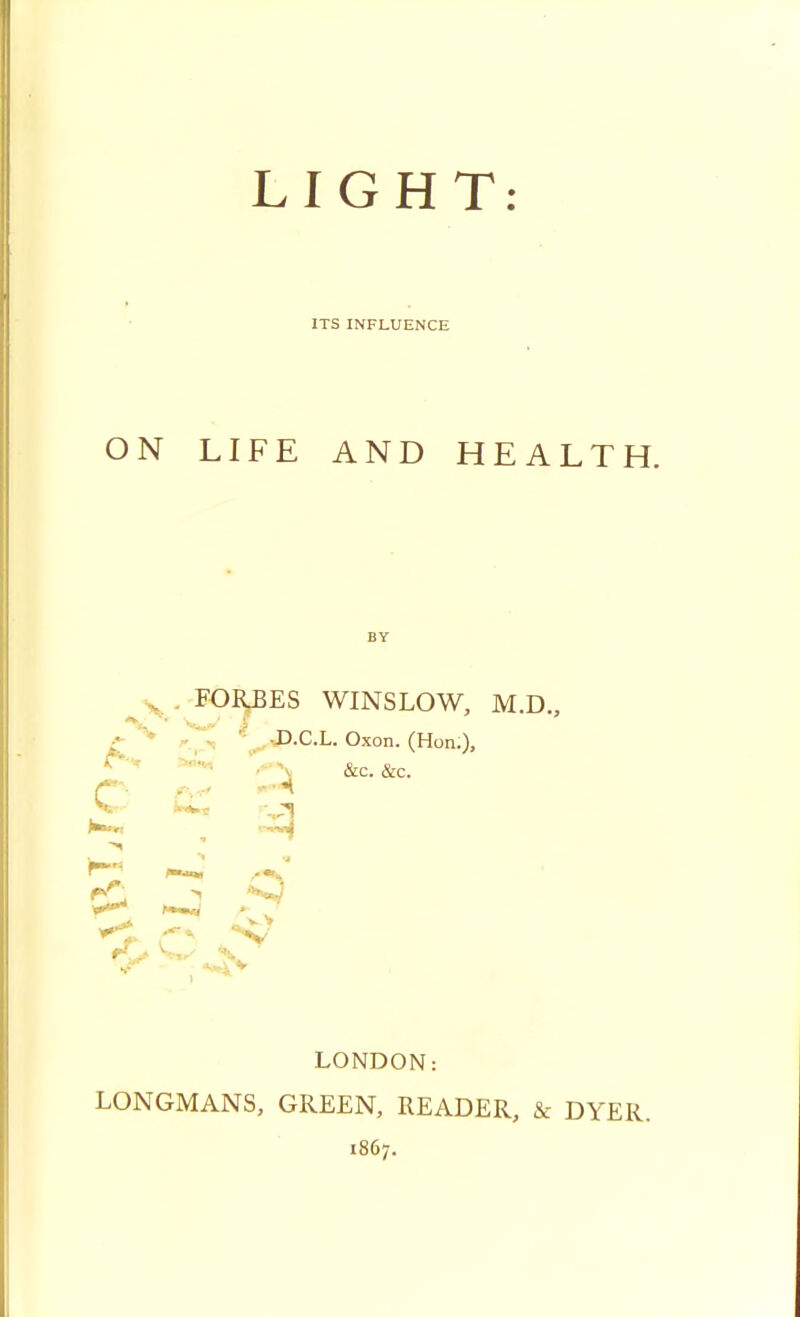 LIGHT: ITS INFLUENCE ON LIFE AND HEALTH. BY FORBES WINSLOW, M.D., c D.C.L. Oxon. (Hon.), &c. &c. *t ~* *»v LONDON: LONGMANS, GREEN, READER, & DYER. 1867.