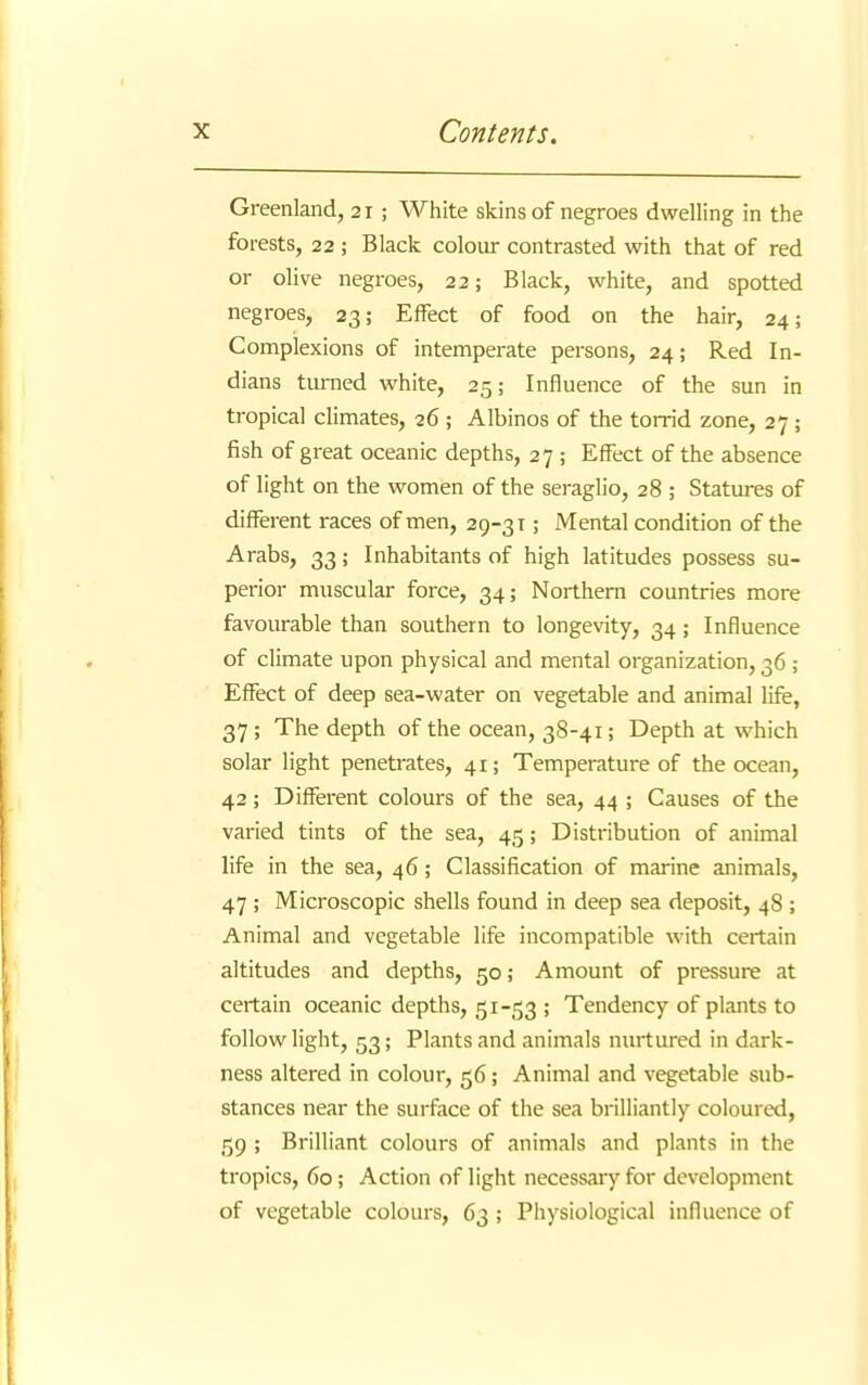 Greenland, 21 ; White skins of negroes dwelling in the forests, 22 ; Black colour contrasted with that of red or olive negroes, 22; Black, white, and spotted negroes, 23; Effect of food on the hair, 24; Complexions of intemperate persons, 24; Red In- dians turned white, 25; Influence of the sun in tropical climates, 26 ; Albinos of the torrid zone, 27; fish of great oceanic depths, 27 ; Effect of the absence of light on the women of the seraglio, 28 ; Statures of different races of men, 29-3 t ; Mental condition of the Arabs, 33; Inhabitants of high latitudes possess su- perior muscular force, 34; Northern countries more favourable than southern to longevity, 34; Influence of climate upon physical and mental organization, 36 ; Effect of deep sea-water on vegetable and animal life, 37 ; The depth of the ocean, 38-41; Depth at which solar light penetrates, 41; Temperature of the ocean, 42; Different colours of the sea, 44 ; Causes of the varied tints of the sea, 45; Distribution of animal life in the sea, 46; Classification of marine animals, 47 ; Microscopic shells found in deep sea deposit, 48 ; Animal and vegetable life incompatible with certain altitudes and depths, 50; Amount of pressure at certain oceanic depths, 51-53 ; Tendency of plants to follow light, 53; Plants and animals nurtured in dark- ness altered in colour, 56; Animal and vegetable sub- stances near the surface of the sea brilliantly coloured, 59 ; Brilliant colours of animals and plants in the tropics, 60; Action of light necessary for development of vegetable colours, 63 ; Physiological influence of