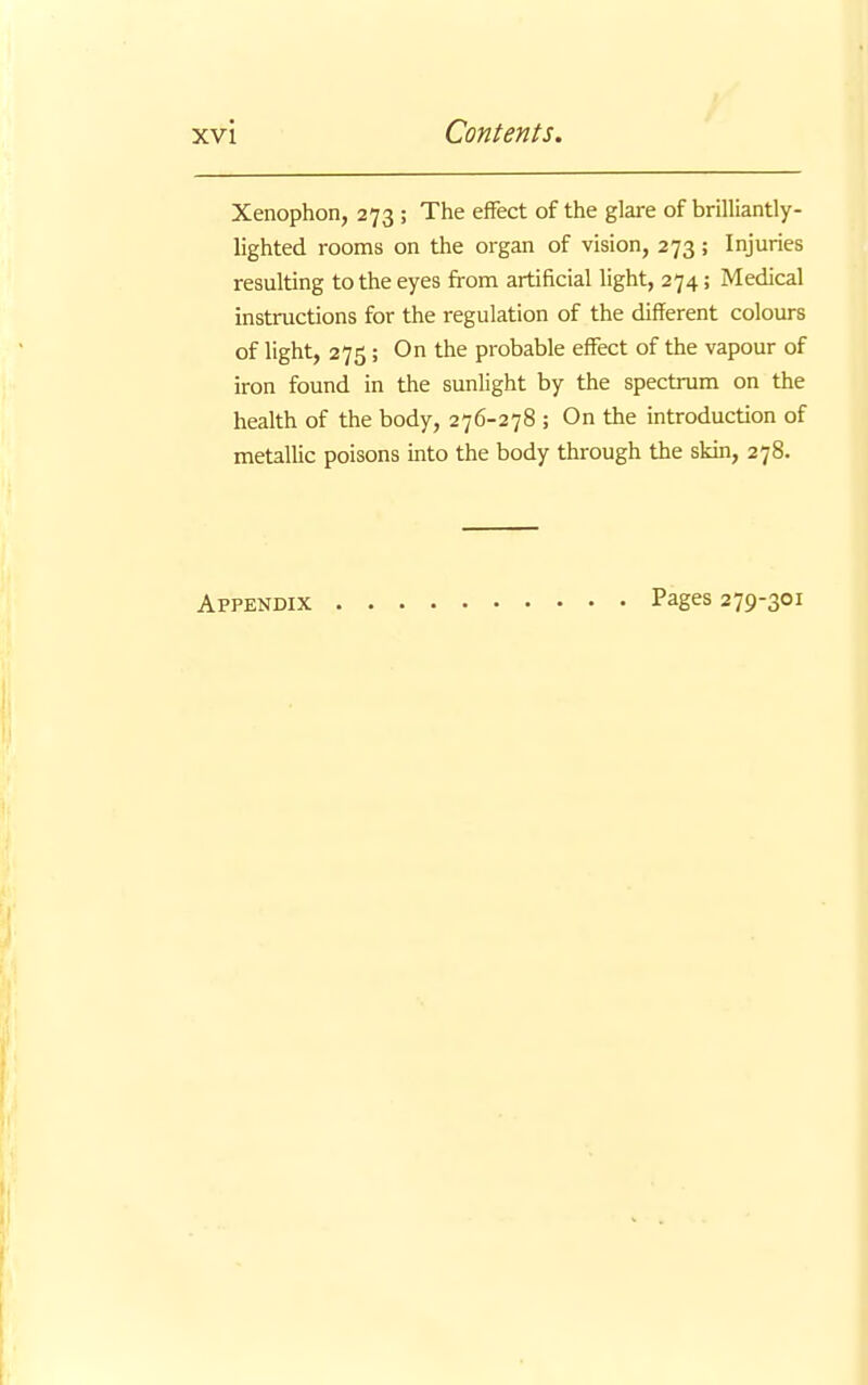 Xenophon, 273 ; The effect of the glare of brilliantly- lighted rooms on the organ of vision, 273 ; Injuries resulting to the eyes from artificial light, 274; Medical instructions for the regulation of the different colours of light, 275; On the probable effect of the vapour of iron found in the sunlight by the spectrum on the health of the body, 276-278 ; On the introduction of metallic poisons into the body through the skin, 278. Appendix Pages 279-301