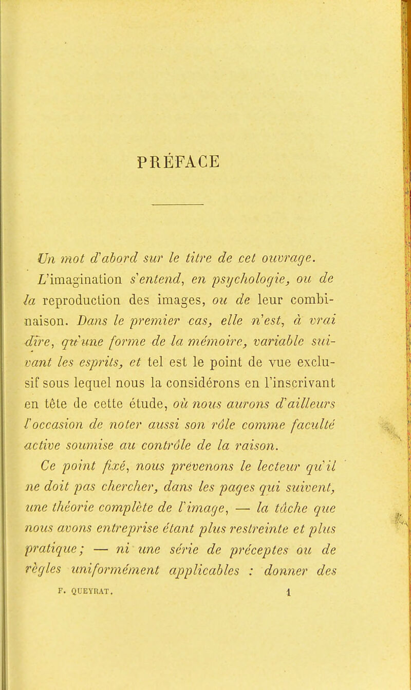 PRÉFACE Un mot d'abord sw le titre de cet ouvrage. L'imagination s'entend, en 'psychologie, ou de la reproduction des images, ou de leur combi- naison. Dans le premier cas, elle n'est, à vrai dire, qnune forme de la mémoire, variable sui- vant les esprits, et tel est le point de vue exclu- sif sous lequel nous la considérons en l'inscrivant en tête de cette étude, où nous aurons d'ailleurs l'occasion de noter aussi son rôle comme faculté active soumise au contrôle de la raison. Ce point fixé, nous prévenons le lecteur quil ne doit pas chercher, dans les pages qui suivent, une théorie complète de l'image, — la tâche que nous avons entreprise étant plus restreinte et plus pratique; — ni une série de préceptes ou de règles uniformément applicables : donner des