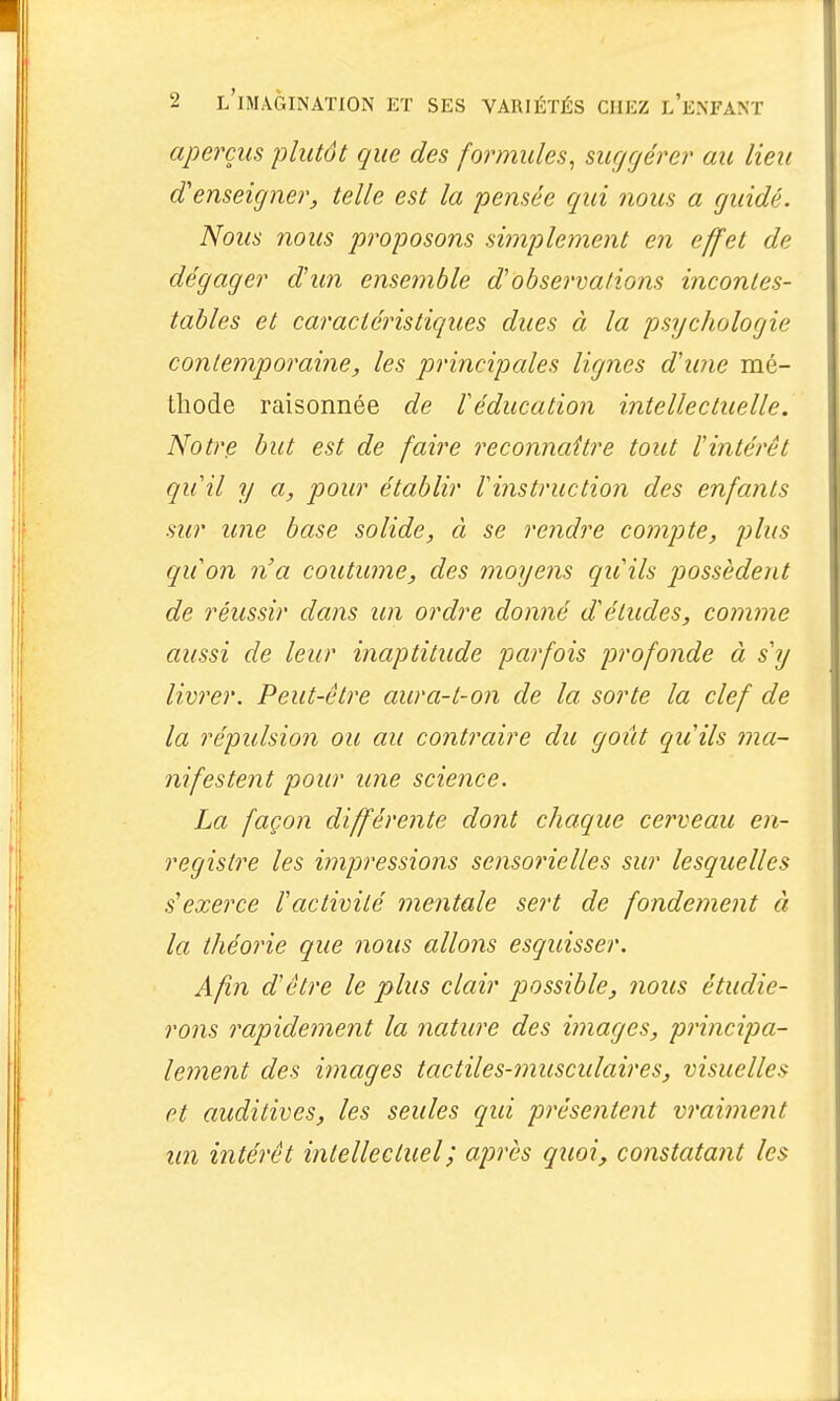 aperçus plutôt que des formules, suggérer au lieu d'enseigner, telle est la pensée qui nous a guidé. Nous nous proposons simplement en effet de dégager dun ensemble d'observations incontes- tables et caraciélastiques dues à la psychologie contemporaine, les principales lignes d'une mé- thode raisonnée de léducation intellectuelle. Notre but est de faire reconnaître tout l'intérêt quil y a, pour établir rinstruction des enfants sur une base solide, à se rendre compte, plus quon n'a coutume, des moyens qu'ils possèdent de réussir dans un ordre donné d'études, comme aussi de leur inaptitude parfois profonde à s'y livrer. Peut-être aura-t-on de la sorte la clef de la répulsion ou au contraire du goût qu'ils ma- nifestent pour une science. La façon différente dont chaque cerveau en- registre les impressions sensorielles sur lesquelles s'exerce l'activité mentale sert de fondement à la théorie que noiis allons esquisser. Afin d'être le plus clair possible, nous étudie- rons rapidement la nature des images, principa- lement des images tactiles-musculaires, visuelles et auditives, les seules qui présentent vraiment un intérêt intellectuel ; après quoi, constatant les