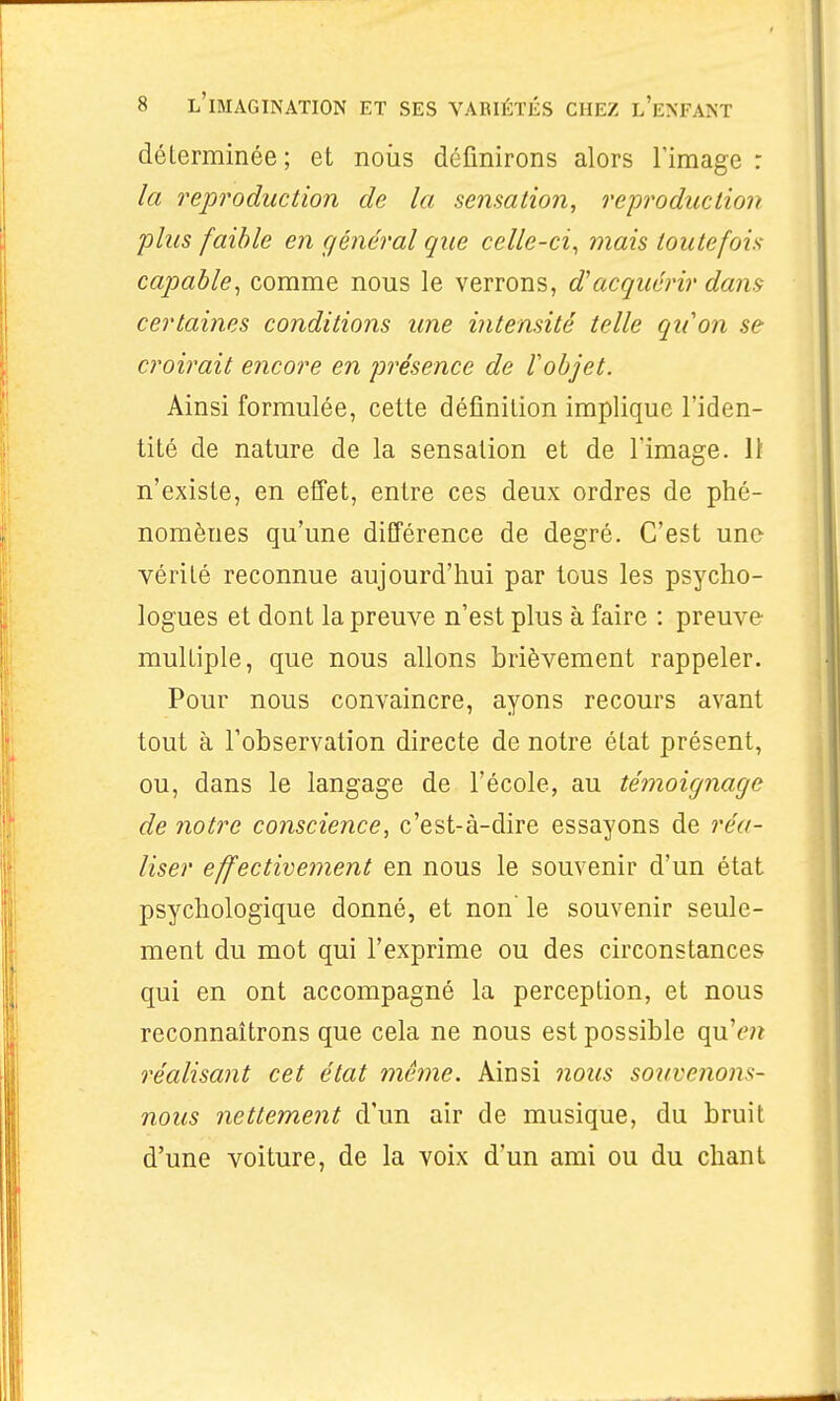 déterminée ; et noiis définirons alors l'image : la reproduction de la sensation, reproduction plus faible en général que celle-ci^ mais toutefois- capable^ comme nous le verrons, d'acquérir dans certaines conditions une intensité telle qu'on se croirait encore en présence de lobjet. Ainsi formulée, cette définition implique l'iden- tité de nature de la sensation et de l'image. Il n'existe, en effet, entre ces deux ordres de phé- nomènes qu'une différence de degré. C'est une vérité reconnue aujourd'hui par tous les psycho- logues et dont la preuve n'est plus à faire : preuve multiple, que nous allons brièvement rappeler. Pour nous convaincre, ayons recours avant tout à l'observation directe de notre état présent, ou, dans le langage de l'école, au témoignage de notre conscience, c'est-à-dire essayons de réa- liser effectivement en nous le souvenir d'un état psychologique donné, et non' le souvenir seule- ment du mot qui l'exprime ou des circonstances qui en ont accompagné la perception, et nous reconnaîtrons que cela ne nous est possible qu'(';? réalisant cet état même. Ainsi nous souvenons- nous nettement d'un air de musique, du bruit d'une voiture, de la voix d'un ami ou du chant