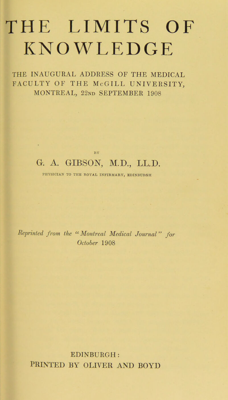 THE LIMITS OF KNOWLEDGE THE INAUGURAL ADDRESS OF THE MEDICAL FACULTY OF THE McGILL UNIVERSITY, MONTREAL, 22nd SEPTEMBER 1908 BY G. A. GIBSON, M.D., LL.D. PHYSICIAN TO THE ROYAL INFIRMARY, EDINBURGH Reprinted from the “Montreal Medical Journal” for October 1908 EDINBURGH: PRINTED BY OLIVER AND BOYD