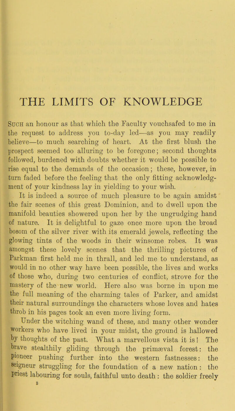 THE LIMITS OF KNOWLEDGE Such an honour as that which the Faculty vouchsafed to me in the request to address you to-day led—as you may readily believe—to much searching of heart. At the first blush the prospect seemed too alluring to be foregone; second thoughts followed, burdened with doubts whether it would be possible to rise equal to the demands of the occasion; these, however, in turn faded before the feeling that the only fitting acknowledg- ment of your kindness lay in yielding to your wish. It is indeed a source of much pleasure to be again amidst tbe fair scenes of this great Dominion, and to dwell upon the manifold beauties showered upon her by the ungrudging hand of nature. It is delightful to gaze once more upon the broad bosom of the silver river with its emerald jewels, reflecting the glowing tints of the woods in their winsome robes. It was amongst these lovely scenes that the thrilling pictures of Parkman first held me in thrall, and led me to understand, as would in no other way have been possible, the lives and works of those who, during two centuries of conflict, strove for the mastery of the new world. Here also was borne in upon me the full meaning of the charming tales of Parker, and amidst their natural surroundings the characters whose loves and hates throb in his pages took an even more living form. Under the witching wand of these, and many other wonder workers who have lived in your midst, the ground is hallowed by thoughts of the past. What a marvellous vista it is! The brave stealthily gliding through the prinmeval forest: the pioneer pushing further into the western fastnesses: the ^igneur struggling for the foundation of a new nation : the priest labouring for souls, faithful unto death : the soldier freely 8