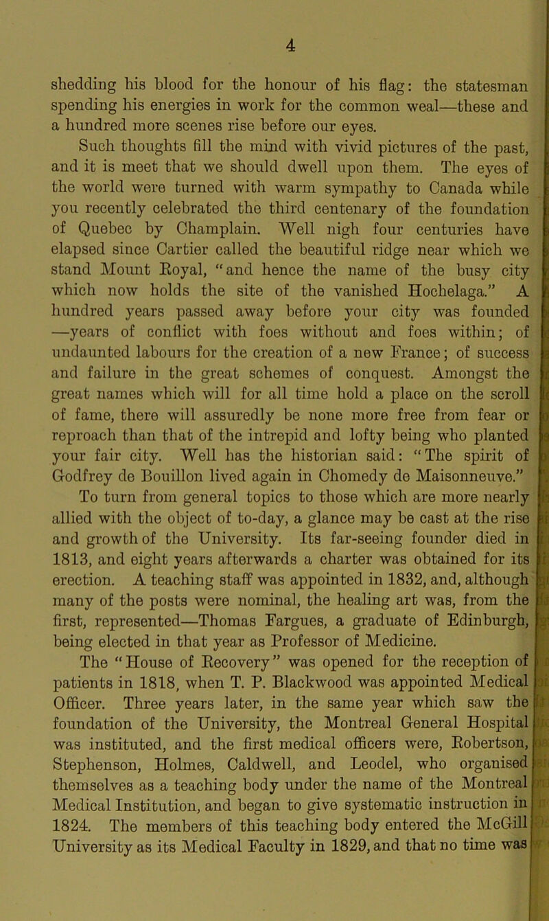 shedding his blood for the honour of his flag: the statesman spending his energies in work for the common weal—these and a hundred more scenes rise before our eyes. Such thoughts fill the mind with vivid pictures of the past, and it is meet that we should dwell upon them. The eyes of the world were turned with warm sympathy to Canada while you recently celebrated the third centenary of the foundation of Quebec by Champlain. Well nigh four centuries have elapsed since Cartier called the beautiful ridge near which we stand Mount Eoyal, “and hence the name of the busy city which now holds the site of the vanished Hochelaga.” A hundred years passed away before your city was founded —years of conflict with foes without and foes within; of undaunted labours for the creation of a new France; of success and failure in the great schemes of conquest. Amongst the great names which will for all time hold a place on the scroll of fame, there will assuredly be none more free from fear or reproach than that of the intrepid and lofty being who planted your fair city. Well has the historian said: “ The spirit of Godfrey de Bouillon lived again in Chomedy de Maisonneuve.” To turn from general topics to those which are more nearly allied with the object of to-day, a glance may he cast at the rise and growth of the University. Its far-seeing founder died in 1813, and eight years afterwards a charter was obtained for its erection. A teaching staff was appointed in 1832, and, although many of the posts were nominal, the healing art was, from the first, represented—Thomas Fargues, a graduate of Edinburgh, being elected in that year as Professor of Medicine. The “ House of Recovery ” was opened for the reception of patients in 1818, when T. P. Blackwood was appointed Medical Officer. Three years later, in the same year which saw the foundation of the University, the Montreal General Hospital was instituted, and the first medical officers were, Robertson, Stephenson, Holmes, Caldwell, and Leodel, who organised themselves as a teaching body under the name of the Montreal Medical Institution, and began to give systematic instruction in 1824. The members of this teaching body entered the McGill University as its Medical Faculty in 1829, and that no time was ii i £ :n ik m arid U