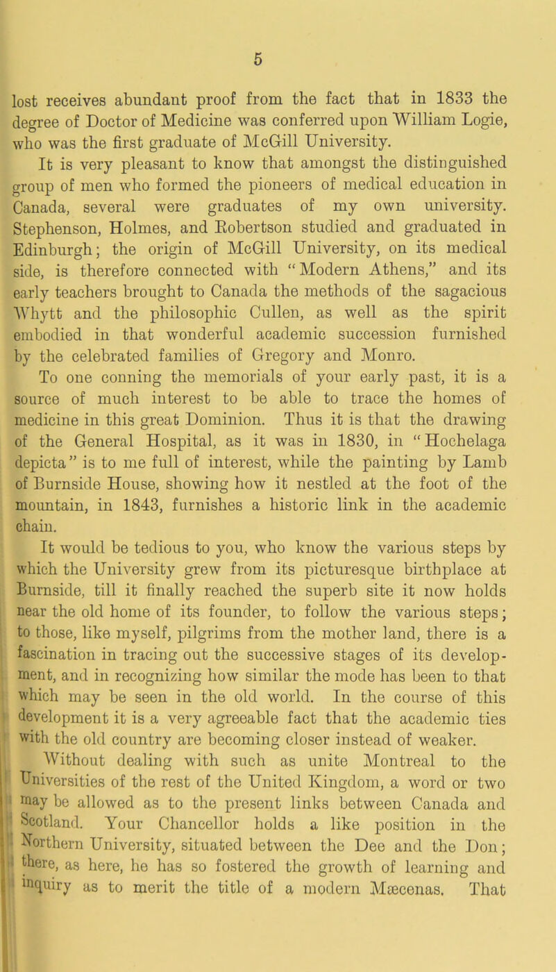 lost receives abundant proof from the fact that in 1833 the degree of Doctor of Medicine was conferred upon William Logie, who was the first graduate of McGill University. It is very pleasant to know that amongst the distinguished group of men who formed the pioneers of medical education in Canada, several were graduates of my own university. Stephenson, Holmes, and Kobertson studied and graduated in Edinburgh; the origin of McGill University, on its medical side, is therefore connected with “Modern Athens,” and its early teachers brought to Canada the methods of the sagacious Whytt and the philosophic Cullen, as well as the spirit embodied in that wonderful academic succession furnished by the celebrated families of Gregory and Monro. To one conning the memorials of your early past, it is a source of much interest to be able to trace the homes of medicine in this great Dominion. Thus it is that the drawing of the General Hospital, as it was in 1830, in “Hochelaga depicta” is to me full of interest, while the painting by Lamb of Burnside House, showing how it nestled at the foot of the mountain, in 1843, furnishes a historic link in the academic chain. It would be tedious to you, who know the various steps by which the University grew from its picturesque birthplace at Burnside, till it finally reached the superb site it now holds near the old home of its founder, to follow the various steps; to those, like myself, pilgrims from the mother land, there is a fascination in tracing out the successive stages of its develop- ment, and in recognizing how similar the mode has been to that which may be seen in the old world. In the course of this development it is a very agreeable fact that the academic ties with the old country are becoming closer instead of weaker. Without dealing with such as unite Montreal to the Universities of the rest of the United Kingdom, a word or two raay be allowed as to the present links between Canada and V Scotland. Your Chancellor holds a like position in the l Northern University, situated between the Dee and the Don; 5 there, as here, he has so fostered the growth of learning and inquiry as to merit the title of a modern Mcecenas. That