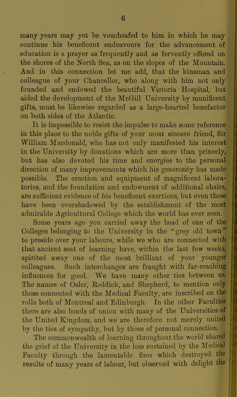 many years may yet be vouchsafed to him in which he may continue his beneficent endeavours for the advancement of education is a prayer as frequently and as fervently offered on the shores of the North Sea, as on the slopes of the Mountain. And in this connection let me add, that the kinsman and colleague of your Chancellor, who along with him not only founded and endowed the beautiful Victoria Hospital, but aided the development of the McGill University by munificent gifts, must be likewise regarded as a large-hearted benefactor on both sides of the Atlantic. It is impossible to resist the impulse to make some reference in this place to the noble gifts of your most sincere friend, Sir William Macdonald, who has not only manifested his interest in the University by donations which are more than princely, but has also devoted his time and energies to the personal direction of many improvements which his generosity has made possible. The erection and equipment of magnificent labora- tories, and the foundation and endowment of additional chairs, are sufficient evidence of his beneficent exertions, but even these have been overshadowed by the establishment of the most admirable Agricultural College which the world has ever seen. Some years ago you carried away the head of one of the Colleges belonging to the University in the “grey old town” to preside over your labours, while we who are connected with that ancient seat of learning have, within the last few weeks, spirited away one of the most brilliant of your younger colleagues. Such interchanges are fraught with far-reaching influences for good. We have many other ties between us. The names of Osier, Roddick, and Shepherd, to mention only those connected with the Medical Faculty; are inscribed on the rolls both of Montreal and Edinburgh. In the other Faculties there are also bonds of union with many of the Universities of the United Kingdom, and we are therefore not merely united by the ties of sympathy, but by those of personal connection. The commonwealth of learning throughout the world shared the grief of the University in the loss sustained by the Medical Faculty through the lamentable fires which destroyed the results of many years of labour, but observed with delight the