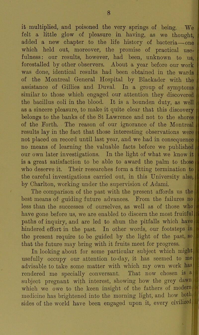 it multiplied, and poisoned the very springs of being. We felt a little glow of pleasure in having, as we thought, added a new chapter to the life history of bacteria—one which held out, moreover, the promise of practical use- fulness: our results, however, had been, unknown to us, forestalled by other observers. About a year before our work was done, identical results had been obtained in the wards of the Montreal General Hospital by Blackader with the assistance of Gillies and Duval. In a group of symptoms similar to those which engaged our attention they discovered the bacillus coli in the blood. It is a bounden duty, as well as a sincere pleasure, to make it quite clear that this discovery belongs to the banks of the St Lawrence and not to the shores of the Forth. The reason of our ignorance of the Montreal results lay in the fact that those interesting observations were not placed on record until last year, and we had in consequence no means of learning the valuable facts before we published our own later investigations. In the light of what we know it is a great satisfaction to be able to award the palm to those who deserve it. Their researches form a fitting termination to the careful investigations carried out, in this University also, by Charlton, working under the supervision of Adami. The comparison of the past with the present affords us the best means of guiding future advances. From the failures no less than the successes of ourselves, as well as of those who have gone before us, we are enabled to discern the most fruitful paths of inquiry, and are led to shun the pitfalls which have hindered effort in the past. In other words, our footsteps in the present require to be guided by the light of the past, so that the future may bring with it fruits meet for progress. In looking about for some particular subject which might usefully occupy our attention to-day, it has seemed to me advisable to take some matter with which my own work has rendered me specially conversant. That now chosen is a subject pregnant with interest, showing how the grey dawn which we owe to the keen insight of the fathers of modern medicine has brightened into the morning light, and how both sides of the world have been engaged upon it, every civilized