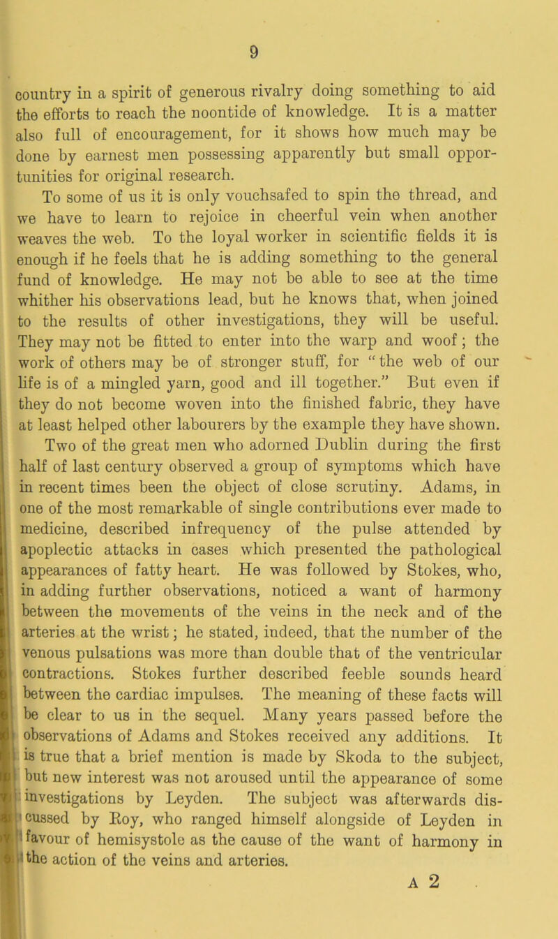 country in a spirit of generous rivalry doing something to aid the efforts to reach the noontide of knowledge. It is a matter also full of encouragement, for it shows how much may he done by earnest men possessing apparently but small oppor- tunities for original research. To some of us it is only vouchsafed to spin the thread, and we have to learn to rejoice in cheerful vein when another weaves the web. To the loyal worker in scientific fields it is enough if he feels that he is adding something to the general fund of knowledge. He may not be able to see at the time whither his observations lead, but he knows that, when joined to the results of other investigations, they will be useful. They may not be fitted to enter into the warp and woof; the work of others may be of stronger stuff, for “ the web of our life is of a mingled yarn, good and ill together.” But even if they do not become woven into the finished fabric, they have at least helped other labourers by the example they have shown. Two of the great men who adorned Dublin during the first half of last century observed a group of symptoms which have in recent times been the object of close scrutiny. Adams, in one of the most remarkable of single contributions ever made to medicine, described infrequency of the pulse attended by apoplectic attacks in cases which presented the pathological appearances of fatty heart. He was followed by Stokes, who, in adding further observations, noticed a want of harmony between the movements of the veins in the neck and of the arteries at the wrist; he stated, iudeed, that the number of the venous pulsations was more than double that of the ventricular contractions. Stokes further described feeble sounds heard between the cardiac impulses. The meaning of these facts will be clear to us in the sequel. Many years passed before the 1 observations of Adams and Stokes received any additions. It 1 is true that a brief mention is made by Skoda to the subject, ! but new interest was not aroused until the appearance of some ' investigations by Leyden. The subject was afterwards dis- 1 cussed by Boy, who ranged himself alongside of Leyden in favour of hemisystole as the cause of the want of harmony in ' the action of the veins and arteries. A 2