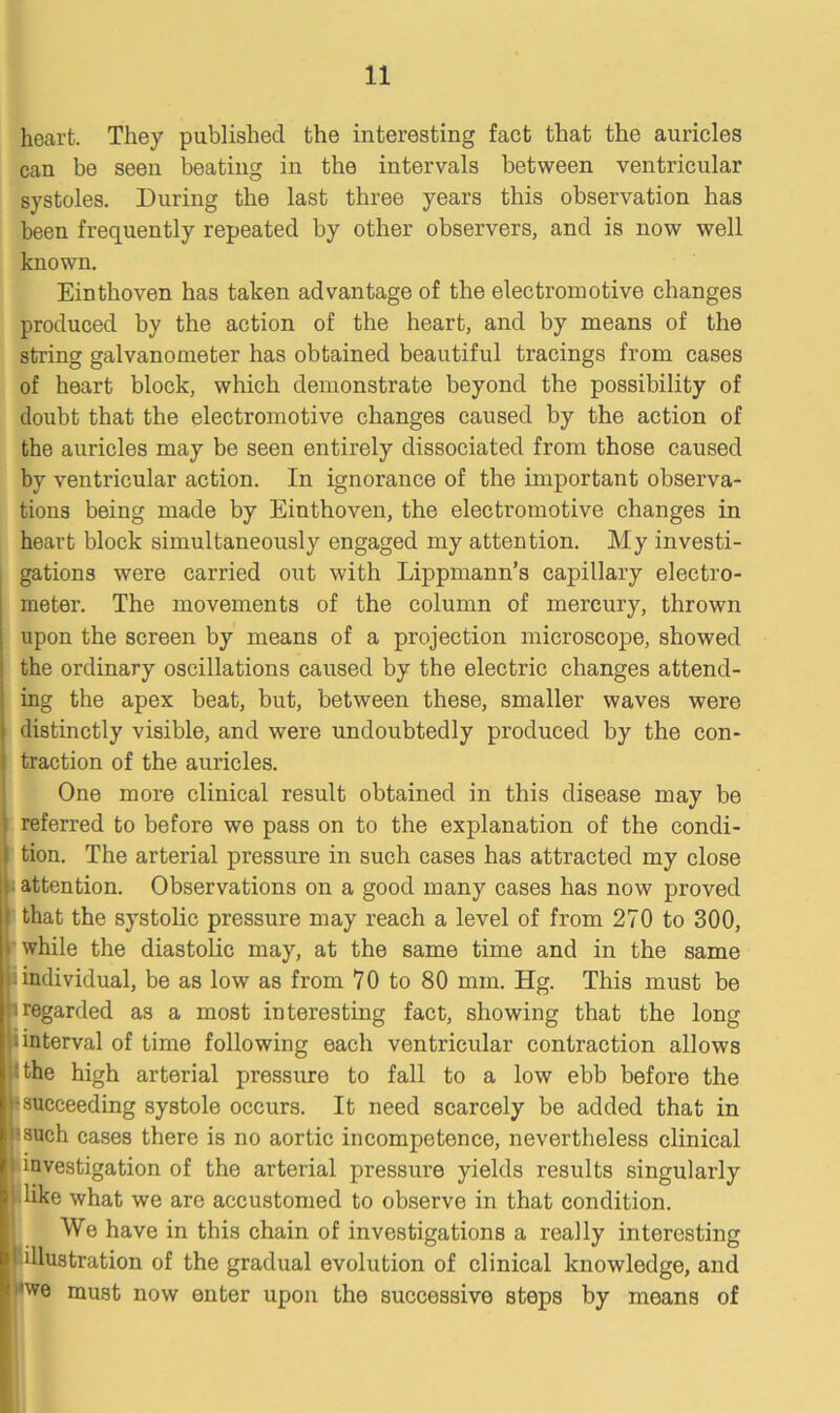 heart. They published the interesting fact that the auricles can be seen beating in the intervals between ventricular systoles. During the last three years this observation has been frequently repeated by other observers, and is now well known. Einthoven has taken advantage of the electromotive changes produced by the action of the heart, and by means of the string galvanometer has obtained beautiful tracings from cases of heart block, which demonstrate beyond the possibility of doubt that the electromotive changes caused by the action of the auricles may be seen entirely dissociated from those caused by ventricular action. In ignorance of the important observa- tions being made by Einthoven, the electromotive changes in heart block simultaneously engaged my attention. My investi- gations were carried out with Lippmann’s capillary electro- meter. The movements of the column of mercury, thrown upon the screen by means of a projection microscope, showed the ordinary oscillations caused by the electric changes attend- ing the apex beat, but, between these, smaller waves were distinctly visible, and were undoubtedly produced by the con- traction of the auricles. One more clinical result obtained in this disease may be referred to before we pass on to the explanation of the condi- tion. The arterial pressure in such cases has attracted my close attention. Observations on a good many cases has now proved l that the systolic pressure may reach a level of from 270 to 300, while the diastolic may, at the same time and in the same i • individual, be as low as from 70 to 80 mm. Hg. This must be iregarded as a most interesting fact, showing that the long i interval of time following each ventricular contraction allows 'the high arterial pressure to fall to a low ebb before the •succeeding systole occurs. It need scarcely be added that in I: such cases there is no aortic incompetence, nevertheless clinical t investigation of the arterial pressui’e yields results singularly •like what we are accustomed to observe in that condition. We have in this chain of investigations a really interesting illustration of the gradual evolution of clinical knowledge, and 'we must now enter upon the successive steps by means of