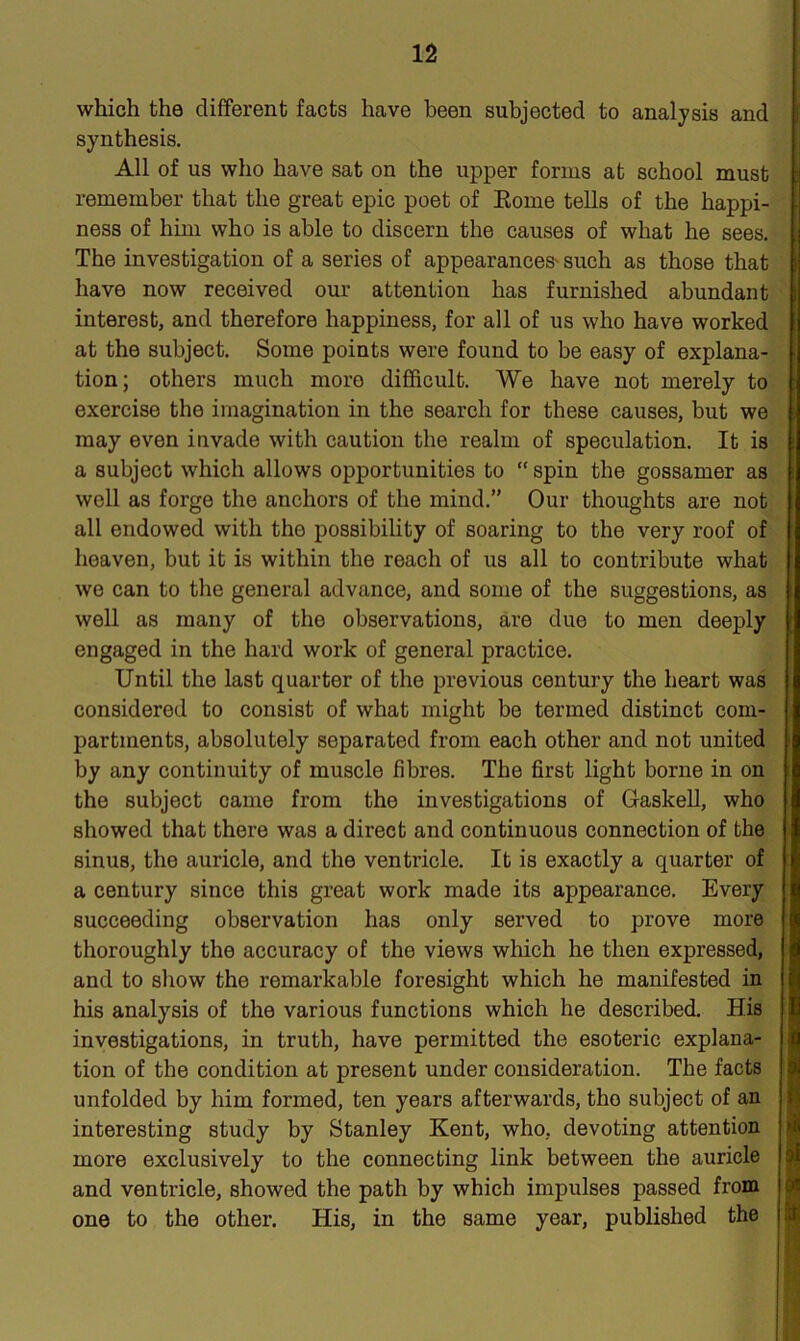 which the different facts have been subjected to analysis and synthesis. All of us who have sat on the upper forms at school must remember that the great epic poet of Rome tells of the happi- ness of him who is able to discern the causes of what he sees. The investigation of a series of appearances'such as those that have now received our attention has furnished abundant interest, and therefore happiness, for all of us who have worked at the subject. Some points were found to be easy of explana- tion; others much more difficult. We have not merely to exercise the imagination in the search for these causes, but we may even invade with caution the realm of speculation. It is a subject which allows opportunities to “ spin the gossamer as well as forge the anchors of the mind.” Our thoughts are not all endowed with the possibility of soaring to the very roof of heaven, but it is within the reach of us all to contribute what we can to the general advance, and some of the suggestions, as well as many of the observations, are due to men deeply engaged in the hard work of general practice. Until the last quarter of the previous century the heart was considered to consist of what might be termed distinct com- partments, absolutely separated from each other and not united by any continuity of muscle fibres. The first light borne in on the subject came from the investigations of Gaskell, who showed that there was a direct and continuous connection of the sinus, the auricle, and the ventricle. It is exactly a quarter of a century since this great work made its appearance. Every succeeding observation has only served to prove more thoroughly the accuracy of the views which he then expressed, and to show the remarkable foresight which he manifested in his analysis of the various functions which he described. His investigations, in truth, have permitted the esoteric explana- tion of the condition at present under consideration. The facts unfolded by him formed, ten years afterwards, the subject of an interesting study by Stanley Kent, who, devoting attention more exclusively to the connecting link between the auricle and ventricle, showed the path by which impulses passed from one to the other. His, in the same year, published the