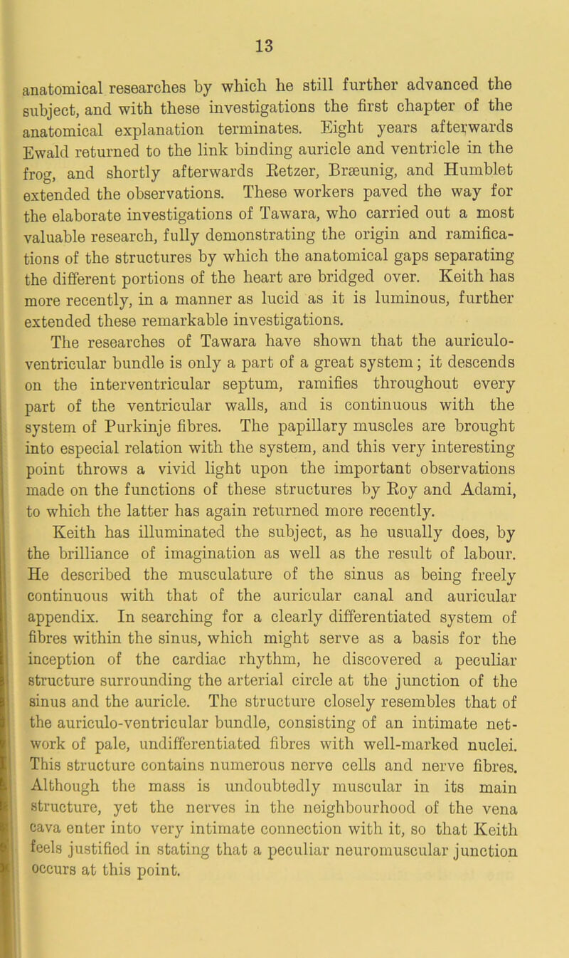 anatomical researches by which he still further advanced the subject, and with these investigations the first chapter of the anatomical explanation terminates. Eight years afterwards Ewald returned to the link binding auricle and ventricle in the frog, and shortly afterwards Retzer, Brseunig, and Humblet extended the observations. These workers paved the way for the elaborate investigations of Tawara, who carried out a most valuable research, fully demonstrating the origin and ramifica- tions of the structures by which the anatomical gaps separating the different portions of the heart are bridged over. Keith has more recently, in a manner as lucid as it is luminous, further extended these remarkable investigations. The researches of Tawara have shown that the auriculo- ventricular bundle is only a part of a great system; it descends on the interventricular septum, ramifies throughout every part of the ventricular walls, and is continuous with the system of Purkinje fibres. The papillary muscles are brought into especial relation with the system, and this very interesting point throws a vivid light upon the important observations made on the functions of these structures by Roy and Adami, to which the latter has again returned more recently. Keith has illuminated the subject, as he usually does, by the brilliance of imagination as well as the result of labour. He described the musculature of the sinus as being freely continuous with that of the auricular canal and auricular appendix. In searching for a clearly differentiated system of fibres within the sinus, which might serve as a basis for the inception of the cardiac rhythm, he discovered a peculiar structure surrounding the arterial circle at the junction of the sinus and the auricle. The structure closely resembles that of the auriculo-ventricular bundle, consisting of an intimate net- work of pale, undifferentiated fibres with well-marked nuclei. This structure contains numerous nerve cells and nerve fibres. Although the mass is undoubtedly muscular in its main structure, yet the nerves in the neighbourhood of the vena cava enter into very intimate connection with it, so that Keith feels justified in stating that a peculiar neuromuscular junction occurs at this point.