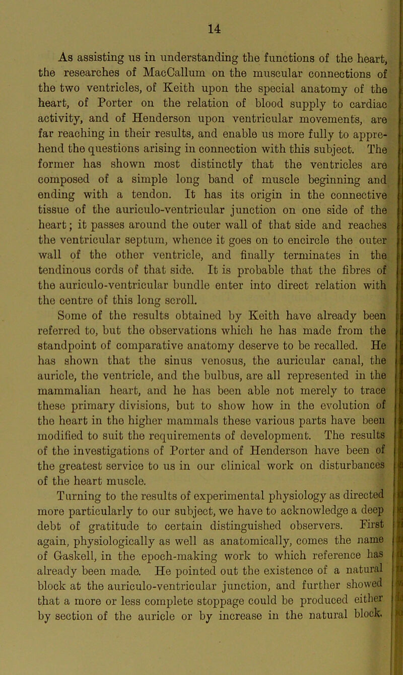 As assisting us in understanding the functions of the heart, the researches of MacCallum on the muscular connections of the two ventricles, of Keith upon the special anatomy of the heart, of Porter on the relation of blood supply to cardiac activity, and of Henderson upon ventricular movements, are far reaching in their results, and enable us more fully to appre- hend the questions arising in connection with this subject. The former has shown most distinctly that the ventricles are composed of a simple long band of muscle beginning and ending with a tendon. It has its origin in the connective tissue of the auriculo-ventricular junction on one side of the heart; it passes around the outer wall of that side and reaches the ventricular septum, whence it goes on to encircle the outer wall of the other ventricle, and finally terminates in the tendinous cords of that side. It is probable that the fibres of the auriculo-ventricular bundle enter into direct relation with the centre of this long scroll. Some of the results obtained by Keith have already been referred to, but the observations which he has made from the standpoint of comparative anatomy deserve to be recalled. He has shown that the sinus venosus, the auricular canal, the auricle, the ventricle, and the bulbus, are all represented in the mammalian heart, and he has been able not merely to trace these primary divisions, but to show how in the evolution of the heart in the higher mammals these various parts have been modified to suit the requirements of development. The results of the investigations of Porter and of Henderson have been of the greatest service to us in our clinical work on disturbances of the heart muscle. Turning to the results of experimental physiology as directed more particularly to our subject, we have to acknowledge a deep debt of gratitude to certain distinguished observers. First again, physiologically as well as anatomically, comes the name of Gaskell, in the epoch-making work to which reference has already been made. He pointed out the existence of a natural block at the auriculo-ventricular junction, and further showed that a more or less complete stoppage could be produced either by section of the auricle or by increase in the natural block.