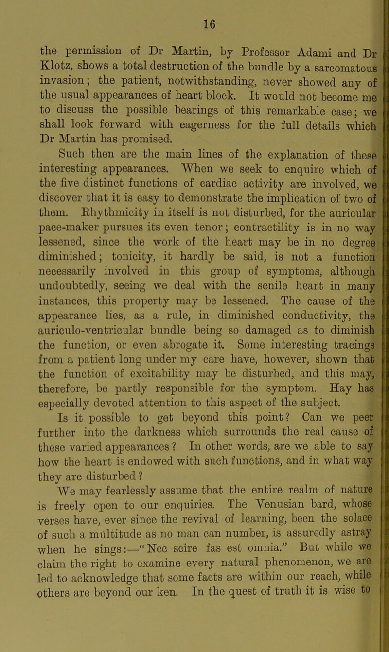 the permission of Dr Martin, by Professor Adami and Dr Klotz, shows a total destruction of the bundle by a sarcomatous invasion; the patient, notwithstanding, never showed any of the usual appearances of heart block. It would not become me to discuss the possible bearings of this remarkable case; we shall look forward with eagerness for the full details which Dr Martin has promised. Such then are the main lines of the explanation of these interesting appearances. When we seek to enquire which of the five distinct functions of cardiac activity are involved, we discover that it is easy to demonstrate the implication of two of them. Khythmicity in itself is not disturbed, for the auricular pace-maker pursues its even tenor; contractility is in no way lessened, since the work of the heart may be in no degree diminished; tonicity, it hardly be said, is not a function necessarily involved in this group of symptoms, although undoubtedly, seeing we deal with the senile heart in many instances, this property may be lessened. The cause of the appearance lies, as a rule, in diminished conductivity, the auriculo-ventricular bundle being so damaged as to diminish the function, or even abrogate it. Some interesting tracings from a patient long under my care have, however, shown that the function of excitability may be disturbed, and this may, therefore, be partly responsible for the symptom. Hay has especially devoted attention to this aspect of the subject. Is it possible to get beyond this point? Can we peer further into the darkness which surrounds the real cause of these varied appearances ? In other words, are we able to say how the heart is endowed with such functions, and in what way they are disturbed ? We may fearlessly assume that the entire realm of nature is freely open to our enquiries. The Venusian bard, whose verses have, ever since the revival of learning, been the solace of such a multitude as no man can number, is assuredly astray when he sings:—“Nee scire fas est omnia.” But while we claim the right to examine every natural phenomenon, we are led to acknowledge that some facts are within our reach, while others are beyond our ken. In the quest of truth it is wise to
