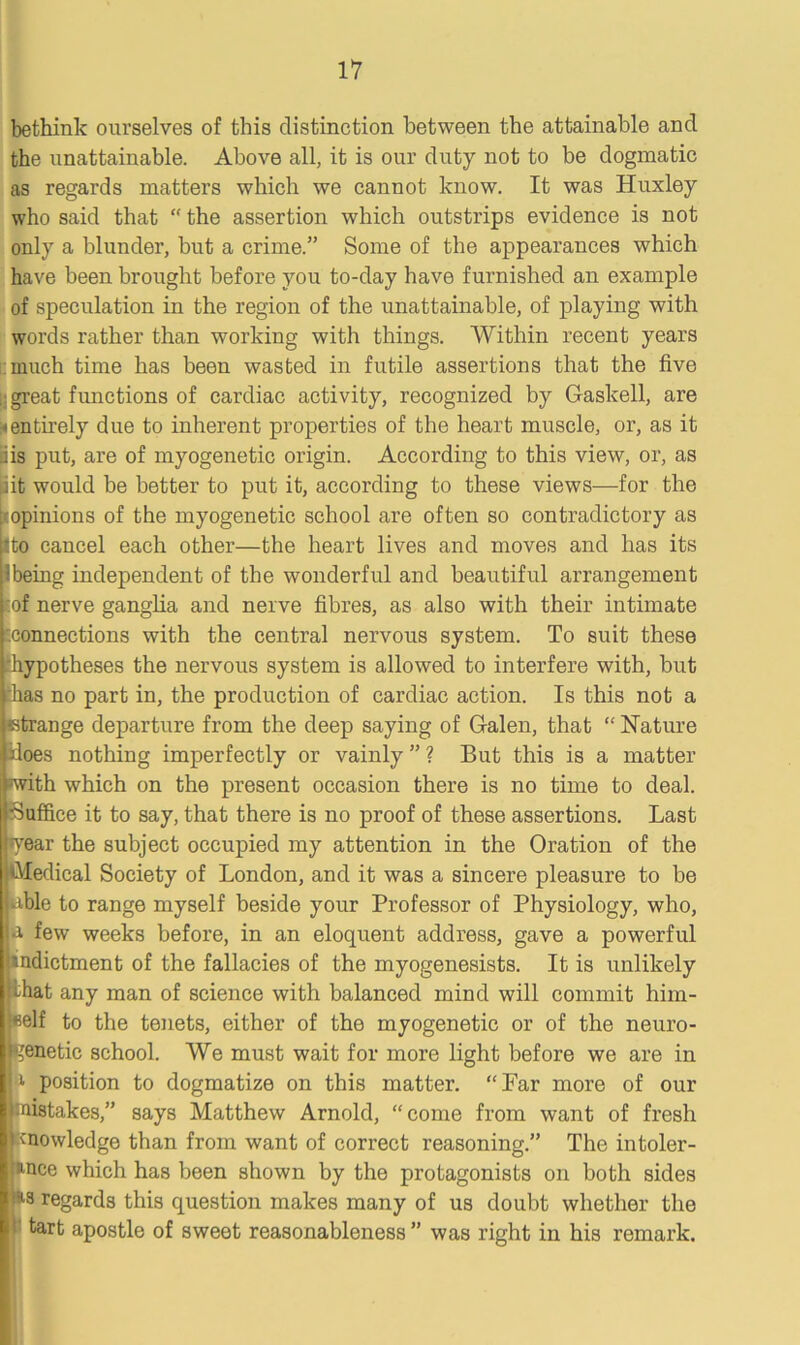 bethink ourselves of this distinction between the attainable and the unattainable. Above all, it is our duty not to be dogmatic as regards matters which we cannot know. It was Huxley who said that “ the assertion which outstrips evidence is not only a blunder, but a crime.” Some of the appearances which have been brought before you to-day have furnished an example of speculation in the region of the unattainable, of playing with words rather than working with things. Within recent years much time has been wasted in futile assertions that the five : great functions of cardiac activity, recognized by Haskell, are * entirely due to inherent properties of the heart muscle, or, as it iis put, are of myogenetic origin. According to this view, or, as (ait would be better to put it, according to these views—for the ^opinions of the myogenetic school are often so contradictory as pto cancel each other—the heart lives and moves and has its Ibeing independent of the wonderful and beautiful arrangement Eof nerve ganglia and nerve fibres, as also with their intimate connections with the central nervous system. To suit these ^hypotheses the nervous system is allowed to interfere with, but ;has no part in, the production of cardiac action. Is this not a ctrange departure from the deep saying of G-alen, that “ Nature iloes nothing imperfectly or vainly ” ? But this is a matter -with which on the present occasion there is no time to deal. Suffice it to say, that there is no proof of these assertions. Last •year the subject occupied my attention in the Oration of the Medical Society of London, and it was a sincere pleasure to be •able to range myself beside your Professor of Physiology, who, ■a few weeks before, in an eloquent address, gave a powerful indictment of the fallacies of the myogenesists. It is unlikely iLat any man of science with balanced mind will commit him- self to the tenets, either of the myogenetic or of the neuro- tjenetic school. We must wait for more light before we are in a position to dogmatize on this matter. “Far more of our mistakes,” says Matthew Arnold, “come from want of fresh knowledge than from want of correct reasoning.” The intoler- ance which has been shown by the protagonists on both sides as regards this question makes many of us doubt whether the tart apostle of sweet reasonableness ” was right in his remark.