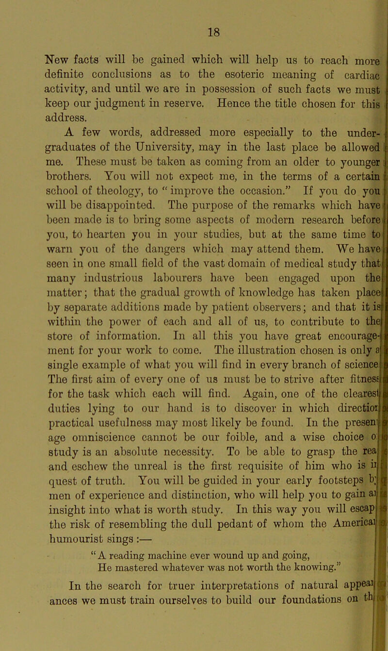 New facts will be gained which will help us to reach more definite conclusions as to the esoteric meaning of cardiac activity, and until we are in possession of such facts we must keep our judgment in reserve. Hence the title chosen for this address. A few words, addressed more especially to the under- graduates of the University, may in the last place be allowed me. These must be taken as coming from an older to younger brothers. You will not expect me, in the terms of a certain school of theology, to “ improve the occasion.” If you do you will he disappointed. The purpose of the remarks which have been made is to bring some aspects of modern research before you, to hearten you in your studies, but at the same time to warn you of the dangers which may attend them. We have seen in one small field of the vast domain of medical study that many industrious labourers have been engaged upon the matter; that the gradual growth of knowledge has taken place' by separate additions made by patient observers; and that it isl within the power of each and all of us, to contribute to the store of information. In all this you have great encourage- ment for your work to come. The illustration chosen is only a single example of what you will find in every branch of science! The first aim of every one of us must be to strive after fitness for the task which each will find. Again, one of the clearesi duties lying to our hand is to discover in which direction practical usefulness may most likely be found. In the presen1 age omniscience cannot be our foible, and a wise choice o study is an absolute necessity. To be able to grasp the real and eschew the unreal is the first requisite of him who is ii j quest of truth. You will be guided in your early footsteps b; j men of experience and distinction, who will help you to gain ai i insight into what is worth study. In this way you will escap i the risk of resembling the dull pedant of whom the America! ; humourist sings :— “ A reading machine ever wound up and going, He mastered whatever was not worth the knowing.” In the search for truer interpretations of natural appeal q ances we must train ourselves to build our foundations on th