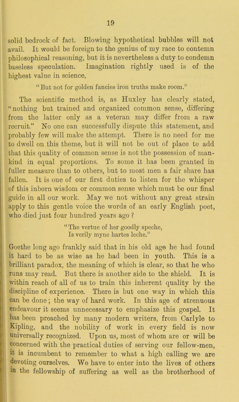 solid bedrock of fact. Blowing hypothetical bubbles will not avail. It would be foreign to the genius of my race to contemn philosophical reasoning, but it is nevertheless a duty to condemn baseless speculation. Imagination rightly used is of the highest value in science, “But not for golden fancies iron truths make room.” The scientific method is, as Huxley has clearly stated, nothing but trained and organized common sense, differing from the latter only as a veteran may differ from a raw recruit.” Ho one can successfully dispute this statement, and probably few will make the attempt. There is no need for me to dwell on this theme, but it will not be out of place to add that this quality of common sense is not the possession of man- kind in equal proportions. To some it has been granted in fuller measure than to others, but to most men a fair share has fallen. It is one of our first duties to listen for the whisper of this inborn wisdom or common sense which must be our final guide in all our work. May we not without any great strain apply to this gentle voice the words of an early English poet, who died just four hundred years ago ? “ The vertue of her goodly speche, Is verily myne hartes leche.” Goethe long ago frankly said that in his old age he had found it hard to be as wise as he had been in youth. This is a brilliant paradox, the meaning of which is clear, so that he who runs may read. But there is another side to the shield. It is within reach of all of us to train this inherent quality by the discipline of experience. There is but one way in which this can be done; the way of hard work. In this age of strenuous endeavour it seems unnecessary to emphasize this gospel. It bas been preached by many modern writers, from Carlyle to Kipling, and the nobility of work in every field is now universally recognized. Upon us, most of whom are or will be concerned with the practical duties of serving our fellow-men, it is incumbent to remember to what a high calling we are devoting ourselves. We have to enter into the lives of others in the fellowship of suffering as well as the brotherhood of