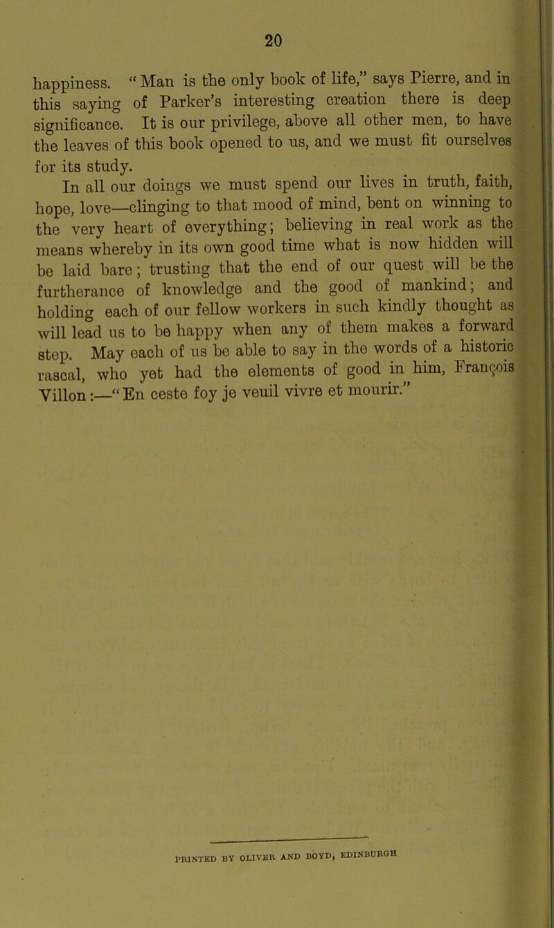 happiness. “ Man is the only book of life,” says Pierre, and in this saying of Parker’s interesting creation there is deep significance. It is our privilege, above all other men, to have the leaves of this book opened to us, and we must fit ourselves for its study. In all our doings we must spend our lives in truth, faith, hope, love—clinging to that mood of mind, bent on winning to the very heart of everything; believing in real work as the means whereby in its own good time what is now hidden will be laid bare; trusting that the end of our quest will be the furtherance of knowledge and the good of mankind; and holding each of our fellow workers in such kindly thought as will lead us to be happy when any of them makes a forward stop. May each of us be able to say in the words of a historic rascal, who yet had the elements of good in him, Francois Villon; “ En ceste foy je veuil vivre et mourir.” BR1NTED BY OLIVER AND BOYD, EDINBURG It