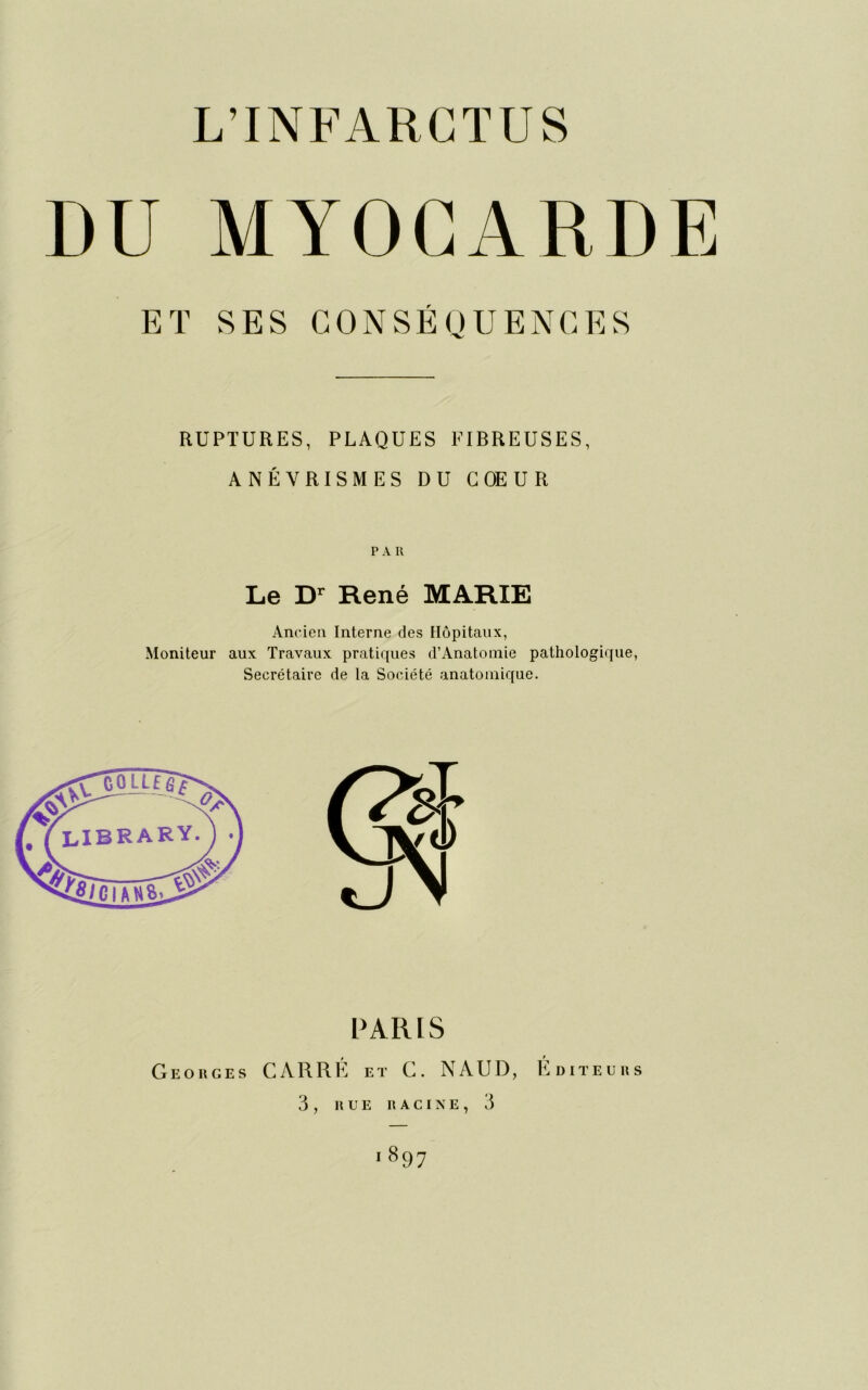 DU MYOCARDE ET SES CONSÉQUENCES RUPTURES, PLAQUES FIBREUSES, ANÉVRISMES DU COEUR PAR Le Dr René MARIE Ancien Interne des Hôpitaux, Moniteur aux Travaux pratiques d’Anatomie pathologique, Secrétaire de la Société anatomique. GOLLffi^ iClANfc PARIS Georges CARRÉ et C. NAUD, Éditeurs 3 , RUE RACINE, 3 i897