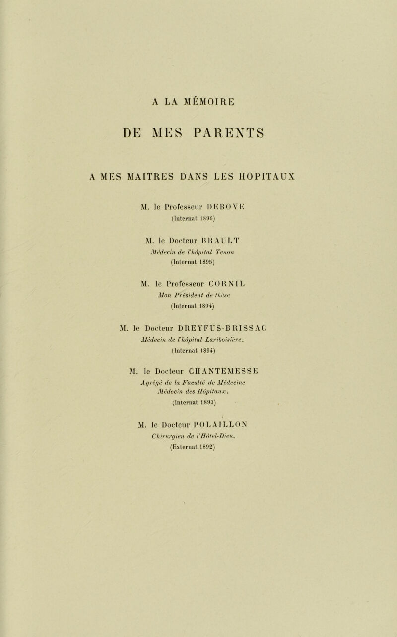 DE MES PARENTS A MES MAITRES DANS LES HOPITAUX M. le Professeur D Eli O VE (Internat I89G) M. le Docteur lillAULT Médecin de Vhôpital Tenon (Internat 1895) M. le Professeur CORN IL Mon Président de thèse (Internat 1894) M. le Docteur DREYFUS-B RI S S AC Médecin de l'hôpital Lariboisière. (Internat 1894) M. le Docteur CH ANTE MESSE Agrégé de la Faculté de Médecine Médecin des Hôpitaux. (Internat 1893) M. le Docteur POLAILLON Chirurgien de VHôtel-Dieu. (Externat 1892)