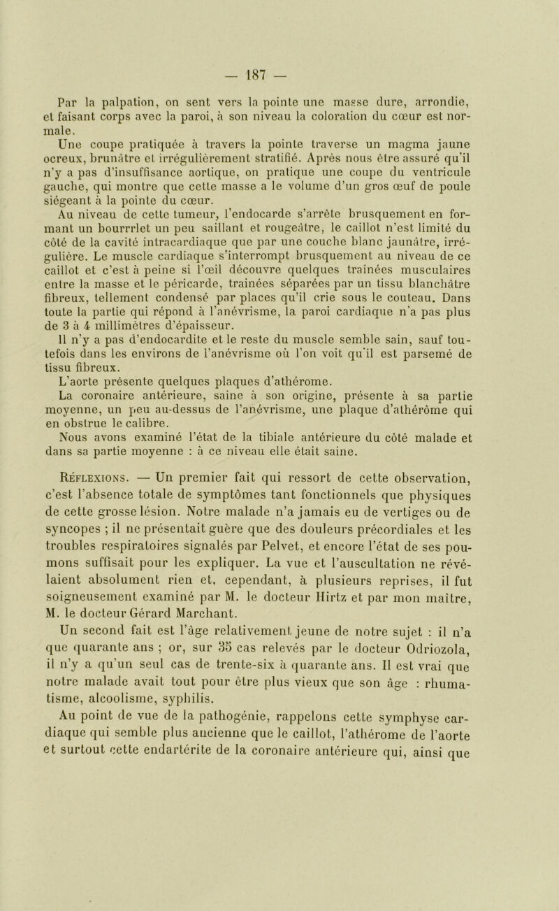 Par la palpation, on sent vers la pointe line masse dure, arrondie, et faisant corps avec la paroi, à son niveau la coloration du cœur est nor- male. Une coupe pratiquée à travers la pointe traverse un magma jaune ocreux, brunâtre et irrégulièrement stratifié. Après nous être assuré qu’il n'y a pas d’insuffisance aortique, on pratique une coupe du ventricule gauche, qui montre que cette masse a le volume d’un gros œuf de poule siégeant à la pointe du cœur. Au niveau de cette tumeur, l’endocarde s’arrête brusquement en for- mant un bourrrlet un peu saillant et rougeâtre, le caillot n’est limité du côté de la cavité intracardiaque que par une couche blanc jaunâtre, irré- gulière. Le muscle cardiaque s’interrompt brusquement au niveau de ce caillot et c’est à peine si l’œil découvre quelques traînées musculaires entre la masse et le péricarde, trainées séparées par un tissu blanchâtre fibreux, tellement condensé par places qu’il crie sous le couteau. Dans toute la partie qui répond à l’anévrisme, la paroi cardiaque n'a pas plus de 3 à 4 millimètres d’épaisseur. Il n'y a pas d’endocardite et le reste du muscle semble sain, sauf tou- tefois dans les environs de l’anévrisme où l’on voit qu'il est parsemé de tissu fibreux. L’aorte présente quelques plaques d’athérome. La coronaire antérieure, saine à son origine, présente à sa partie moyenne, un peu au-dessus de l’anévrisme, une plaque d’athérôme qui en obstrue le calibre. Nous avons examiné l’état de la tibiale antérieure du côté malade et dans sa partie moyenne : à ce niveau elle était saine. Réflexions. — Un premier fait qui ressort de cette observation, c’est l’absence totale de symptômes tant fonctionnels que physiques de cette grosse lésion. Notre malade n’a jamais eu de vertiges ou de syncopes ; il ne présentait guère que des douleurs précordiales et les troubles respiratoires signalés par Pelvet, et encore l’état de ses pou- mons suffisait pour les expliquer. La vue et l’auscultation ne révé- laient absolument rien et, cependant, à plusieurs reprises, il fut soigneusement examiné par M. le docteur Hirtz et par mon maître, M. le docteur Gérard Marchant. Un second fait est l’âge relativement jeune de notre sujet : il n’a que quarante ans ; or, sur 35 cas relevés par le docteur Odriozola, il n’y a qu’un seul cas de trente-six à quarante ans. Il est vrai que notre malade avait tout pour être plus vieux que son âge : rhuma- tisme, alcoolisme, syphilis. Au point de vue de la pathogénie, rappelons cette symphyse car- diaque qui semble plus ancienne que le caillot, l’athérome de l’aorte et surtout cette endartérite de la coronaire antérieure qui, ainsi que