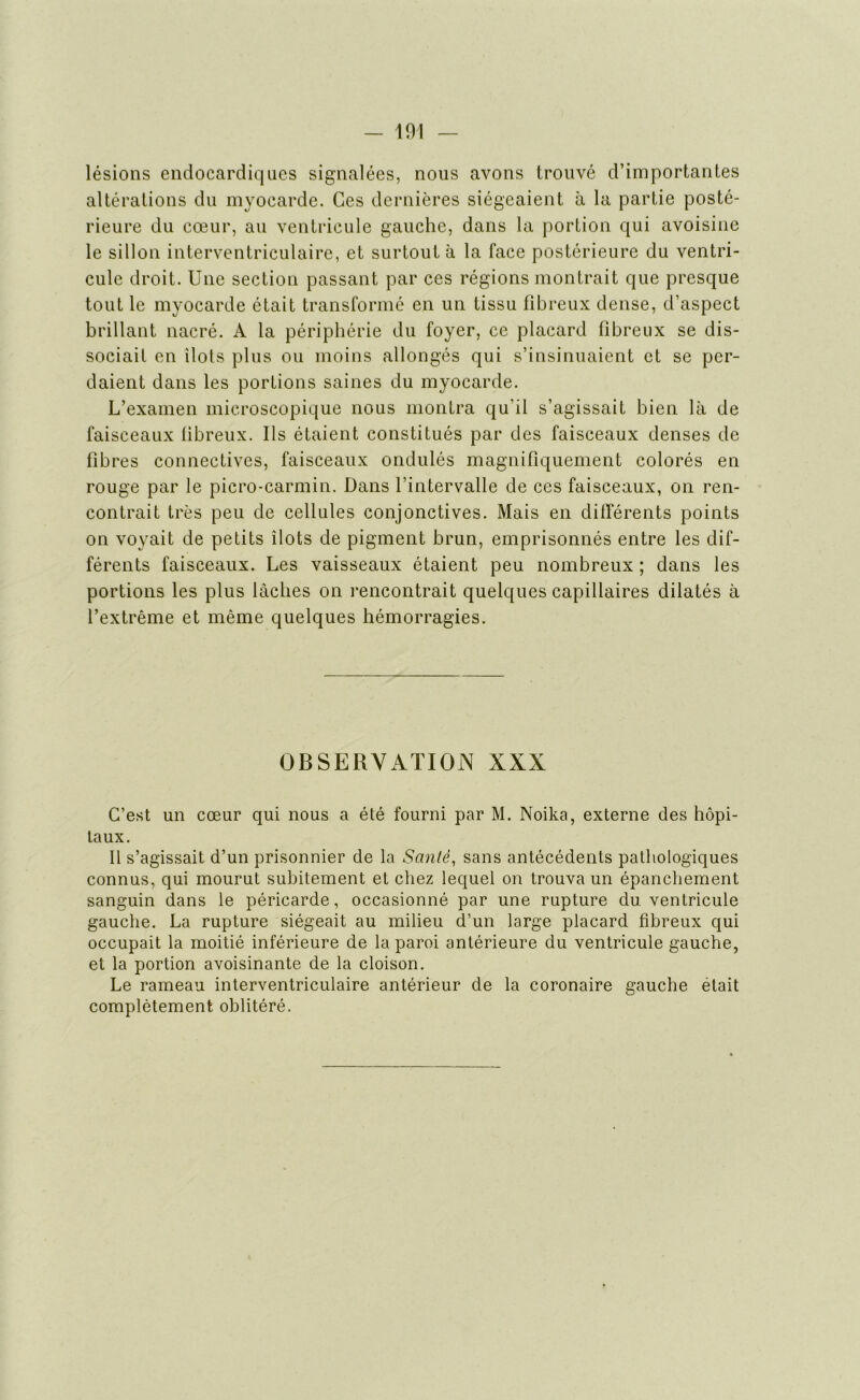 - m lésions endocardiques signalées, nous avons trouvé d’importantes altérations du myocarde. Ces dernières siégeaient à la partie posté- rieure du cœur, au ventricule gauche, dans la portion qui avoisine le sillon interventriculaire, et surtout à la face postérieure du ventri- cule droit. Une section passant par ces régions montrait que presque tout le myocarde était transformé en un tissu fibreux dense, d’aspect brillant nacré. A la périphérie du foyer, ce placard fibreux se dis- sociait en îlots plus ou moins allongés qui s’insinuaient et se per- daient dans les portions saines du myocarde. L’examen microscopique nous montra qu'il s’agissait bien là de faisceaux fibreux. Ils étaient constitués par des faisceaux denses de fibres connectives, faisceaux ondulés magnifiquement colorés en rouge par le picro-carmin. Dans l’intervalle de ces faisceaux, on ren- contrait très peu de cellules conjonctives. Mais en différents points on voyait de petits îlots de pigment brun, emprisonnés entre les dif- férents faisceaux. Les vaisseaux étaient peu nombreux ; dans les portions les plus lâches on rencontrait quelques capillaires dilatés à l’extrême et même quelques hémorragies. OBSERVATION XXX C’est un cœur qui nous a été fourni par M. Noika, externe des hôpi- taux. Il s’agissait d’un prisonnier de la Santé, sans antécédents pathologiques connus, qui mourut subitement et chez lequel on trouva un épanchement sanguin dans le péricarde, occasionné par une rupture du ventricule gauche. La rupture siégeait au milieu d’un large placard fibreux qui occupait la moitié inférieure de la paroi antérieure du ventricule gauche, et la portion avoisinante de la cloison. Le rameau interventriculaire antérieur de la coronaire gauche était complètement oblitéré.