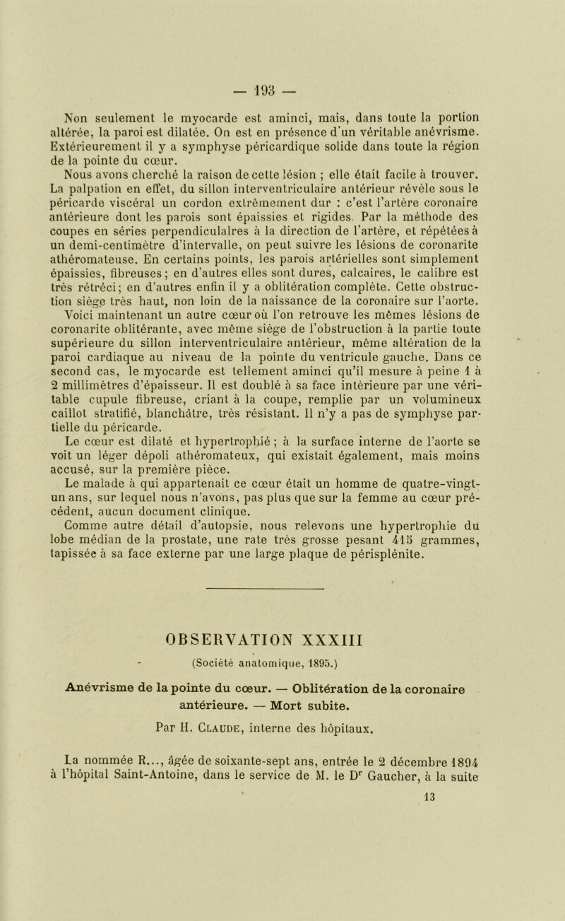 Non seulement le myocarde est aminci, mais, dans toute la portion altérée, la paroi est dilatée. On est en présence d'un véritable anévrisme. Extérieurement il y a symphyse péricardique solide dans toute la région de la pointe du cœur. Nous avons cherché la raison de cette lésion ; elle était facile à trouver. La palpation en effet, du sillon interventriculaire antérieur révèle sous le péricarde viscéral un cordon extrêmement dur : c’est l’artère coronaire antérieure dont les parois sont épaissies et rigides. Par la méthode des coupes en séries perpendiculaires à la direction de l’artère, et répétées à un demi-centimètre d’intervalle, on peut suivre les lésions de coronarite athéromateuse. En certains points, les parois artérielles sont simplement épaissies, fibreuses; en d’autres elles sont dures, calcaires, le calibre est très rétréci; en d’autres enfin il y a oblitération complète. Cette obstruc- tion siège très haut, non loin de la naissance de la coronaire sur l’aorte. Voici maintenant un autre cœur où l’on retrouve les mêmes lésions de coronarite oblitérante, avec même siège de l’obstruction à la partie toute supérieure du sillon interventriculaire antérieur, même altération de la paroi cardiaque au niveau de la pointe du ventricule gauche. Dans ce second cas, le myocarde est tellement aminci qu’il mesure à peine 1 à 2 millimètres d’épaisseur. Il est doublé à sa face intérieure par une véri- table cupule fibreuse, criant à la coupe, remplie par un volumineux caillot stratifié, blanchâtre, très résistant. 11 n’y a pas de symphyse par- tielle du péricarde. Le cœur est dilaté et hypertrophié ; à la surface interne de l’aorte se voit un léger dépoli athéromateux, qui existait également, mais moins accusé, sur la première pièce. Le malade à qui appartenait ce cœur était un homme de quatre-vingt- un ans, sur lequel nous n’avons, pas plus que sur la femme au cœur pré- cédent, aucun document clinique. Comme autre détail d’autopsie, nous relevons une hypertrophie du lobe médian de la prostate, une rate très grosse pesant 415 grammes, tapissée à sa face externe par une large plaque de périsplénite. OBSERVATION XXXIII (Société anatomique, 1895.) Anévrisme de la pointe du cœur. — Oblitération de la coronaire antérieure. — Mort subite. Par H. Claude, interne des hôpitaux. La nommée R..., âgée de soixante-sept ans, entrée le 2 décembre 1894 à l’hôpital Saint-Antoine, dans le service de M. le Dr Gaucher, à la suite 13