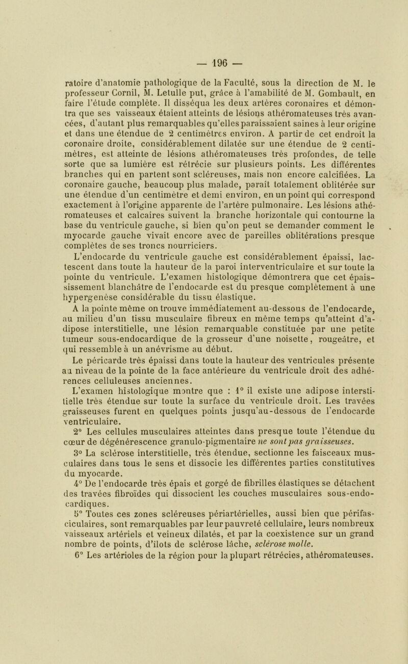 ratoire d’anatomie pathologique de la Faculté, sous la direction de M. le professeur Cornil, M. Letulle put, grâce à l’amabilité de M. Gombault, en faire l’étude complète. Il disséqua les deux artères coronaires et démon- tra que ses vaisseaux étaient atteints de lésions athéromateuses très avan- cées, d’autant plus remarquables qu’elles paraissaient saines à leur origine et dans une étendue de 2 centimètres environ. A partir de cet endroit la coronaire droite, considérablement dilatée sur une étendue de 2 centi- mètres, est atteinte de lésions athéromateuses très profondes, de telle sorte que sa lumière est rétrécie sur plusieurs points. Les différentes branches qui en partent sont scléreuses, mais non encore calcifiées. La coronaire gauche, beaucoup plus malade, paraît totalement oblitérée sur une étendue d'un centimètre et demi environ, en un point qui correspond exactement à l’origine apparente de l’artère pulmonaire. Les lésions athé- romateuses et calcaires suivent la branche horizontale qui contourne la base du ventricule gauche, si bien qu’on peut se demander comment le myocarde gauche vivait encore avec de pareilles oblitérations presque complètes de ses troncs nourriciers. L’endocarde du ventricule gauche est considérablement épaissi, lac- tescent dans toute la hauteur de la paroi interventriculaire et sur toute la pointe du ventricule. L’examen histologique démontrera que cet épais- sissement blanchâtre de l’endocarde est du presque complètement à une hypergenèse considérable du tissu élastique. A la pointe même on trouve immédiatement au-dessous de l’endocarde, au milieu d’un tissu musculaire fibreux en même temps qu’atteint d’a- dipose interstitielle, une lésion remarquable constituée par une petite tumeur sous-endocardique de la grosseur d’une noisette, rougeâtre, et qui ressemble à un anévrisme au début. Le péricarde très épaissi dans toute la hauteur des ventricules présente au niveau de la pointe de la face antérieure du ventricule droit des adhé- rences celluleuses anciennes. L’examen histologique montre que : 1° il existe une adipose intersti- tielle très étendue sur toute la surface du ventricule droit. Les travées graisseuses furent en quelques points jusqu'au-dessous de l’endocarde ventriculaire. 2° Les cellules musculaires atteintes dans presque toute l’étendue du cœur de dégénérescence granulo-pigmentaire ne sont pas graisseuses. 3° La sclérose interstitielle, très étendue, sectionne les faisceaux mus- culaires dans tous le sens et dissocie les différentes parties constitutives du myocarde. 4° De l’endocarde très épais et gorgé de fibrilles élastiques se détachent des travées fibroïdes qui dissocient les couches musculaires sous-endo- cardiques. 5° Toutes ces zones scléreuses périartérielles, aussi bien que périfas- ciculaires, sont remarquables par leur pauvreté cellulaire, leurs nombreux vaisseaux artériels et veineux dilatés, et par la coexistence sur un grand nombre de points, d’ilots de sclérose lâche, sclérose molle. 6° Les artérioles de la région pour la plupart rétrécies, athéromateuses.