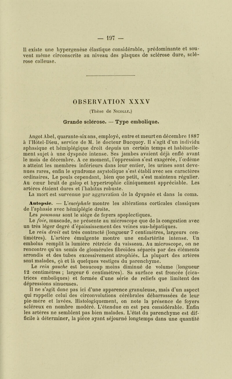 Il existe une hypergenèse élastique considérable, prédominante et sou- vent même circonscrite au niveau des plaques de sclérose dure, sclé- rose calleuse. OBSERVATION XXXV (Thèse de Nicolle.) Grande sclérose. — Type embolique. Angot Abel, quarante-six ans, employé, entre et meurt en décembre \ 887 à l’Hôtel-Dieu, service de M. le docteur Bucquoy. Il s’agit d’un individu aphasique et hémiplégique droit depuis un certain temps et habituelle- ment sujet à une dyspnée intense. Ses jambes avaient déjà enflé avant le mois de décembre. A ce moment, l’oppression s’est exagérée, l'oedème a atteint les membres inférieurs dans leur entier, les urines sont deve- nues rares, enfin le syndrome asystolique s’est établi avec ses caractères ordinaires. Le pouls cependant, bien que petit, s’est maintenu régulier. Au cœur bruit de galop et hypertrophie cliniquement appréciable. Les artères étaient dures et l’habitus robuste. La mort est survenue par aggravation de la dyspnée et dans le coma. Autopsie. — L'encéphale montre les altérations corticales classiques de l’aphasie avec hémiplégie droite. Les poumons sont le siège de foyers apoplectiques. Le l'oie, muscade, ne présente au microscope que de la congestion avec un très léger degré d’épaississement des veines sus-hépatiques. Le rein droit est très contracté (longueur 7 centimètres, largeurs cen- timètres). L’artère émulgente montre une endartérite intense. Un embolus remplit la lumière rétrécie du vaisseau. Au microscope, on ne rencontre qu’un semis de glomérules fibroïdes séparés par des éléments arrondis et des tubes excessivement atrophiés. La plupart des artères sont malades, çà et là quelques vestiges du parenchyme. Le rein gauche est beaucoup moins diminué de volume (longueur 12 centimètres ; largeur 6 centimètres). Sa surface est froncée (cica- trices emboliques) et formée d’une série de reliefs que limitent des dépressions sinueuses. Il ne s’agit donc pas ici d’une apparence granuleuse, mais d’un aspect qui rappelle celui des circonvolutions cérébrales débarrassées de leur pie-mère et lavées. Histologiquement, on note la présence de foyers scléreux en nombre modéré. L’étendue en est peu considérable. Enfin les artères ne semblent pas bien malades. L’état du parenchyme est dif- ficile à déterminer, la pièce ayant séjourné longtemps dans une quantité