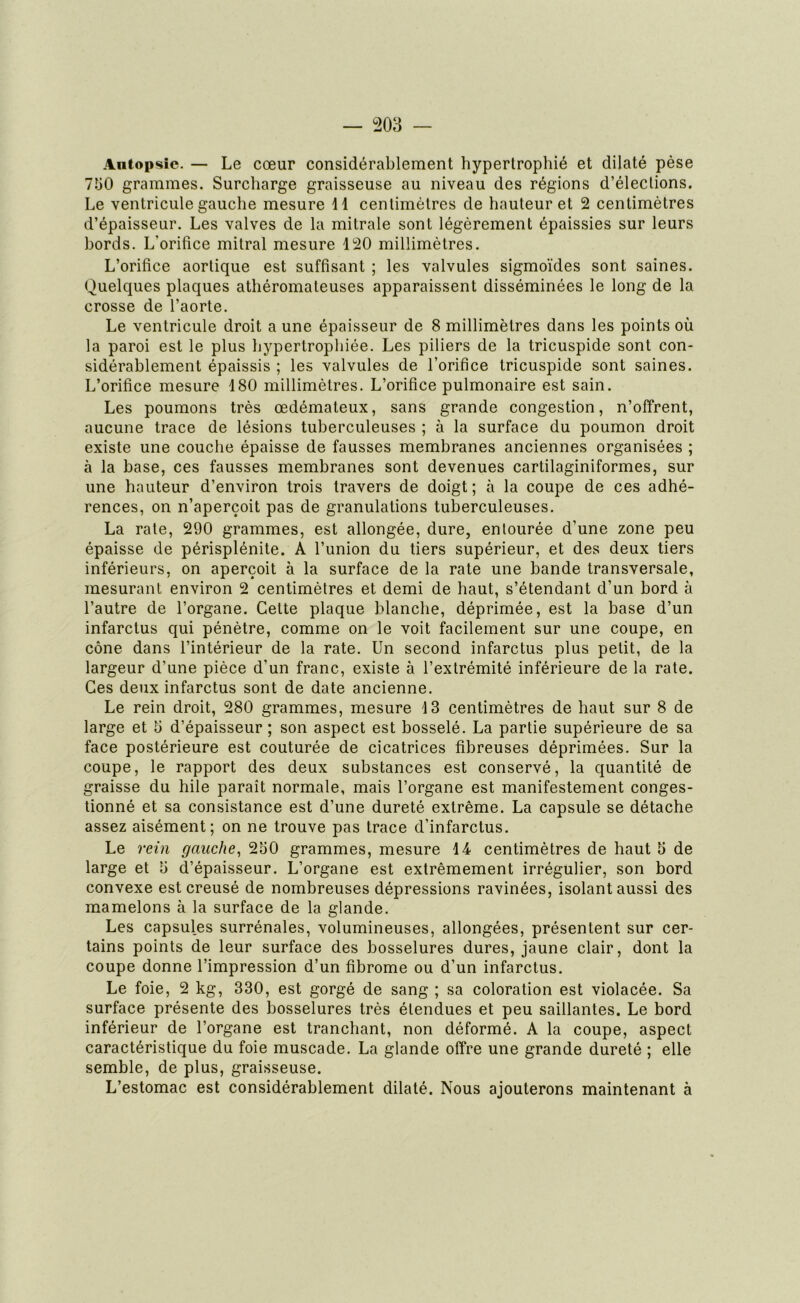 Antopsie. — Le cœur considérablement hypertrophié et dilaté pèse 7Ï30 grammes. Surcharge graisseuse au niveau des régions d’élections. Le ventricule gauche mesure 11 centimètres de hauteur et 2 centimètres d’épaisseur. Les valves de la mitrale sont légèrement épaissies sur leurs bords. L'orifice mitral mesure 120 millimètres. L’orifice aortique est suffisant ; les valvules sigmoïdes sont saines. Quelques plaques athéromateuses apparaissent disséminées le long de la crosse de l’aorte. Le ventricule droit a une épaisseur de 8 millimètres dans les points où la paroi est le plus hypertrophiée. Les piliers de la tricuspide sont con- sidérablement épaissis ; les valvules de l’orifice tricuspide sont saines. L’orifice mesure 180 millimètres. L’orifice pulmonaire est sain. Les poumons très œdémateux, sans grande congestion, n’offrent, aucune trace de lésions tuberculeuses ; à la surface du poumon droit existe une couche épaisse de fausses membranes anciennes organisées ; à la base, ces fausses membranes sont devenues cartilaginiformes, sur une hauteur d’environ trois travers de doigt ; à la coupe de ces adhé- rences, on n’aperçoit pas de granulations tuberculeuses. La rate, 290 grammes, est allongée, dure, entourée d’une zone peu épaisse de périsplénite. A l’union du tiers supérieur, et des deux tiers inférieurs, on aperçoit à la surface de la rate une bande transversale, mesurant environ 2 centimètres et demi de haut, s’étendant d’un bord à l’autre de l’organe. Cette plaque blanche, déprimée, est la base d’un infarctus qui pénètre, comme on le voit facilement sur une coupe, en cône dans l’intérieur de la rate. Un second infarctus plus petit, de la largeur d’une pièce d’un franc, existe à l’extrémité inférieure de la rate. Ces deux infarctus sont de date ancienne. Le rein droit, 280 grammes, mesure 4 3 centimètres de haut sur 8 de large et 5 d’épaisseur ; son aspect est bosselé. La partie supérieure de sa face postérieure est couturée de cicatrices fibreuses déprimées. Sur la coupe, le rapport des deux substances est conservé, la quantité de graisse du hile paraît normale, mais l’organe est manifestement conges- tionné et sa consistance est d’une dureté extrême. La capsule se détache assez aisément; on ne trouve pas trace d’infarctus. Le rein gauche, 230 grammes, mesure 14 centimètres de haut 5 de large et 3 d’épaisseur. L’organe est extrêmement irrégulier, son bord convexe est creusé de nombreuses dépressions ravinées, isolant aussi des mamelons à la surface de la glande. Les capsules surrénales, volumineuses, allongées, présentent sur cer- tains points de leur surface des bosselures dures, jaune clair, dont la coupe donne l’impression d’un fibrome ou d’un infarctus. Le foie, 2 kg, 330, est gorgé de sang ; sa coloration est violacée. Sa surface présente des bosselures très étendues et peu saillantes. Le bord inférieur de l’organe est tranchant, non déformé. A la coupe, aspect caractéristique du foie muscade. La glande offre une grande dureté ; elle semble, de plus, graisseuse. L’estomac est considérablement dilaté. Nous ajouterons maintenant à