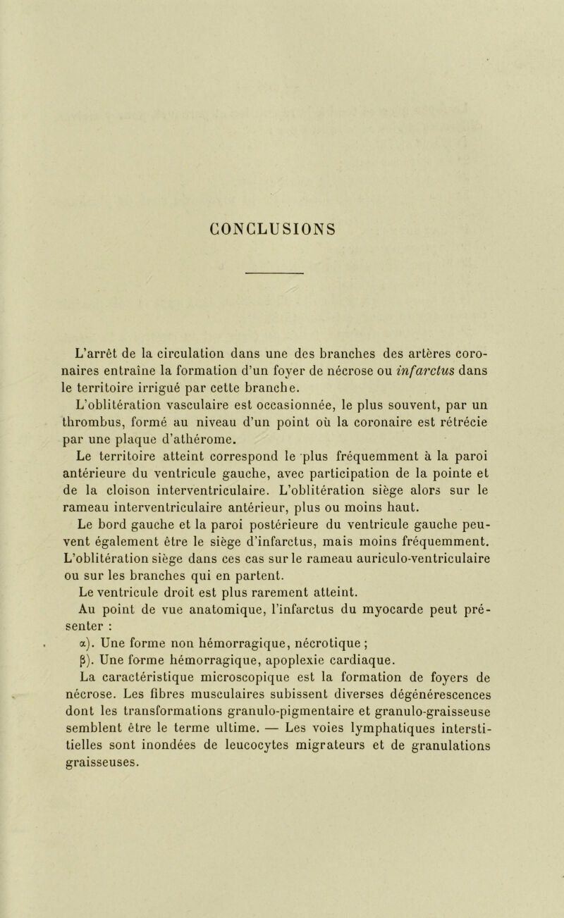 CONCLUSIONS L’arrêt de la circulation dans une des branches des artères coro- naires entraîne la formation d’un foyer de nécrose ou infarctus dans le territoire irrigué par cette branche. L’oblitération vasculaire est occasionnée, le plus souvent, par un thrombus, formé au niveau d’un point où la coronaire est rétrécie par une plaque d’athérome. Le territoire atteint correspond le plus fréquemment à la paroi antérieure du ventricule gauche, avec participation de la pointe et de la cloison interventriculaire. L’oblitération siège alors sur le rameau interventriculaire antérieur, plus ou moins haut. Le bord gauche et la paroi postérieure du ventricule gauche peu- vent également être le siège d’infarctus, mais moins fréquemment. L’oblitération siège dans ces cas sur le rameau auriculo-ventriculaire ou sur les branches qui en partent. Le ventricule droit est plus rarement atteint. Au point de vue anatomique, l’infarctus du myocarde peut pré- senter : a). Une forme non hémorragique, nécrotique; p). Une forme hémorragique, apoplexie cardiaque. La caractéristique microscopique est la formation de foyers de nécrose. Les fibres musculaires subissent diverses dégénérescences dont les transformations granulo-pigmentaire et granulo-graisseuse semblent être le terme ultime. — Les voies lymphatiques intersti- tielles sont inondées de leucocytes migrateurs et de granulations graisseuses.